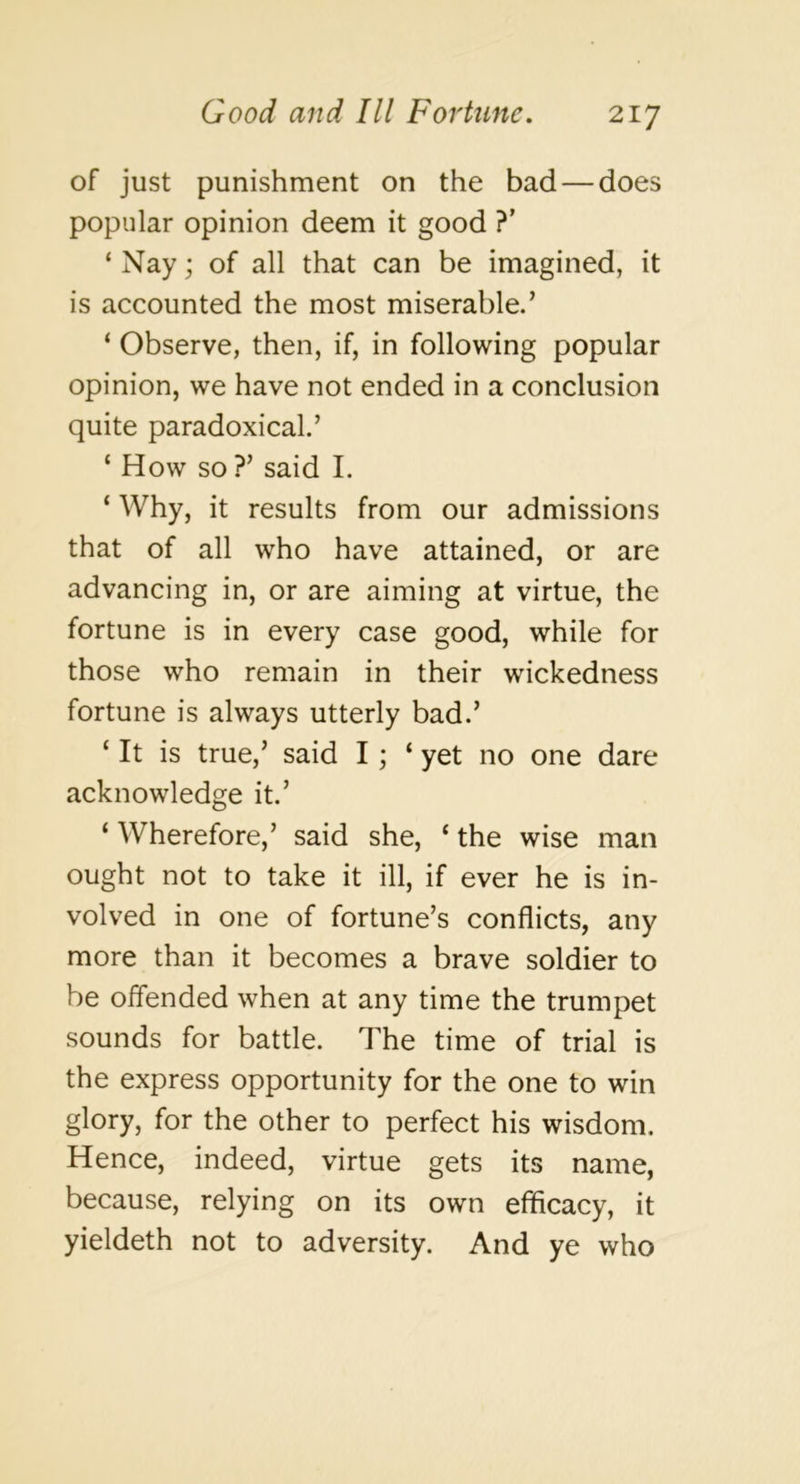 of just punishment on the bad — does popular opinion deem it good ?’ ‘ Nay; of all that can be imagined, it is accounted the most miserable.’ ‘ Observe, then, if, in following popular opinion, we have not ended in a conclusion quite paradoxical.’ ‘ How so ?’ said I. ‘ Why, it results from our admissions that of all who have attained, or are advancing in, or are aiming at virtue, the fortune is in every case good, while for those who remain in their wickedness fortune is always utterly bad.’ ‘ It is true,’ said I; ‘yet no one dare acknowledge it.’ ‘ Wherefore,’ said she, ‘ the wise man ought not to take it ill, if ever he is in- volved in one of fortune’s conflicts, any more than it becomes a brave soldier to be offended when at any time the trumpet sounds for battle. The time of trial is the express opportunity for the one to win glory, for the other to perfect his wisdom. Hence, indeed, virtue gets its name, because, relying on its own efficacy, it yieldeth not to adversity. And ye who