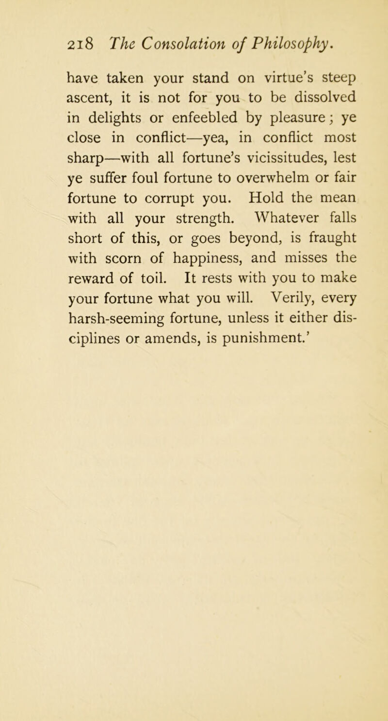 have taken your stand on virtue’s steep ascent, it is not for you to be dissolved in delights or enfeebled by pleasure; ye close in conflict—yea, in conflict most sharp—with all fortune’s vicissitudes, lest ye suffer foul fortune to overwhelm or fair fortune to corrupt you. Hold the mean with all your strength. Whatever falls short of this, or goes beyond, is fraught with scorn of happiness, and misses the reward of toil. It rests with you to make your fortune what you will. Verily, every harsh-seeming fortune, unless it either dis- ciplines or amends, is punishment.’