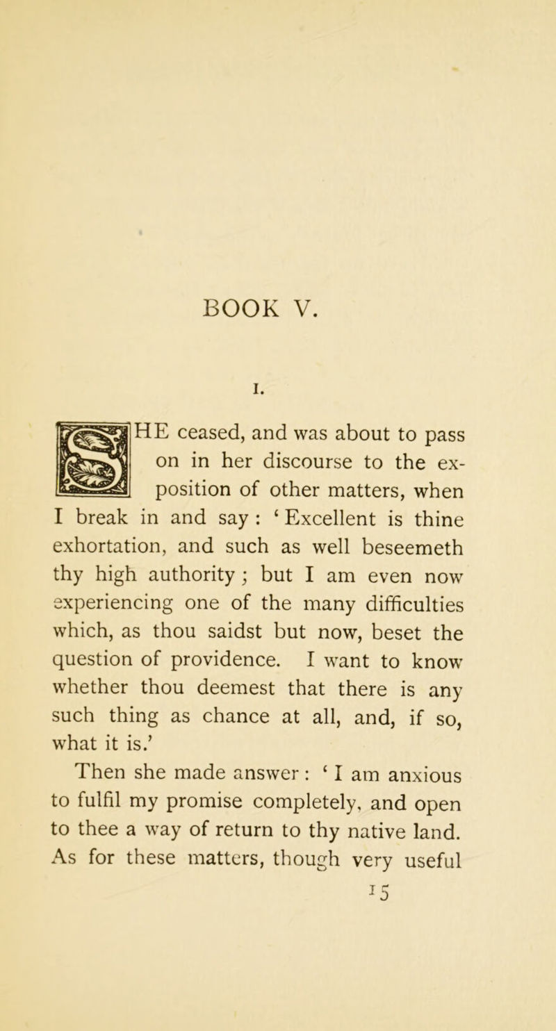 I. HE ceased, and was about to pass on in her discourse to the ex- position of other matters, when I break in and say : ‘ Excellent is thine exhortation, and such as well beseemeth thy high authority; but I am even now experiencing one of the many difficulties which, as thou saidst but now, beset the question of providence. I want to know whether thou deemest that there is any such thing as chance at all, and, if so, what it is.’ Then she made answer : ‘ I am anxious to fulfil my promise completely, and open to thee a way of return to thy native land. As for these matters, though very useful