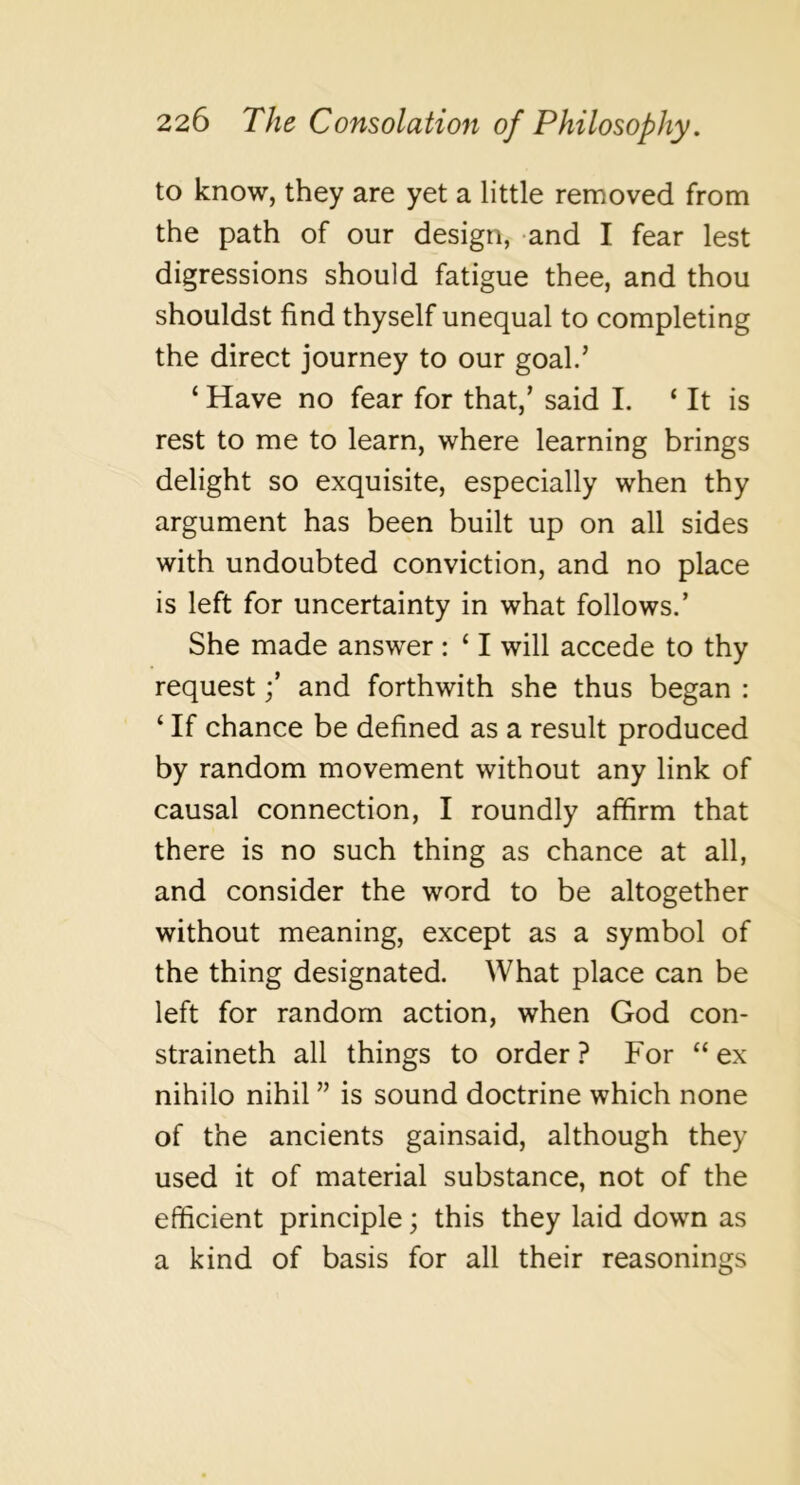 to know, they are yet a little removed from the path of our design, and I fear lest digressions should fatigue thee, and thou shouldst find thyself unequal to completing the direct journey to our goal.’ ‘ Have no fear for that,’ said I. ‘ It is rest to me to learn, where learning brings delight so exquisite, especially when thy argument has been built up on all sides with undoubted conviction, and no place is left for uncertainty in what follows.’ She made answer : ‘ I will accede to thy request j’ and forthwith she thus began : ‘ If chance be defined as a result produced by random movement without any link of causal connection, I roundly affirm that there is no such thing as chance at all, and consider the word to be altogether without meaning, except as a symbol of the thing designated. What place can be left for random action, when God con- straineth all things to order ? For “ ex nihilo nihil ” is sound doctrine which none of the ancients gainsaid, although they used it of material substance, not of the efficient principle; this they laid down as a kind of basis for all their reasonings