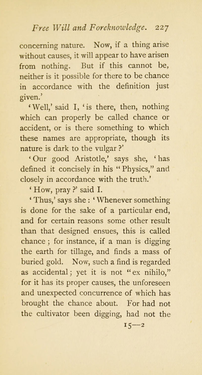 concerning nature. Now, if a thing arise without causes, it will appear to have arisen from nothing. But if this cannot be, neither is it possible for there to be chance in accordance with the definition just given.’ ‘Well,’said I, ‘is there, then, nothing which can properly be called chance or accident, or is there something to which these names are appropriate, though its nature is dark to the vulgar ?’ ‘ Our good Aristotle,’ says she, ‘ has defined it concisely in his “ Physics,” and closely in accordance with the truth.’ ‘ How, pray ?’ said I. ‘ Thus,’ says she : ‘ Whenever something is done for the sake of a particular end, and for certain reasons some other result than that designed ensues, this is called chance ; for instance, if a man is digging the earth for tillage, and finds a mass of buried gold. Now, such a find is regarded as accidental; yet it is not “ ex nihilo,” for it has its proper causes, the unforeseen and unexpected concurrence of which has brought the chance about. For had not the cultivator been digging, had not the 15—2
