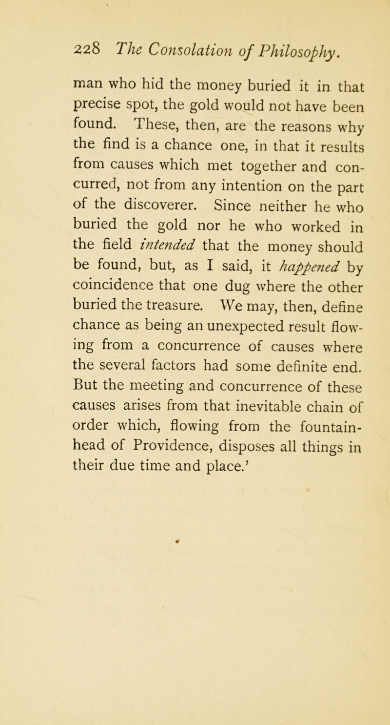 man who hid the money buried it in that precise spot, the gold would not have been found. These, then, are the reasons why the find is a chance one, in that it results from causes which met together and con- curred, not from any intention on the part of the discoverer. Since neither he who buried the gold nor he who worked in the field intended that the money should be found, but, as I said, it happened by coincidence that one dug where the other buried the treasure. We may, then, define chance as being an unexpected result flow- ing from a concurrence of causes where the several factors had some definite end. But the meeting and concurrence of these causes arises from that inevitable chain of order which, flowing from the fountain- head of Providence, disposes all things in their due time and place.’