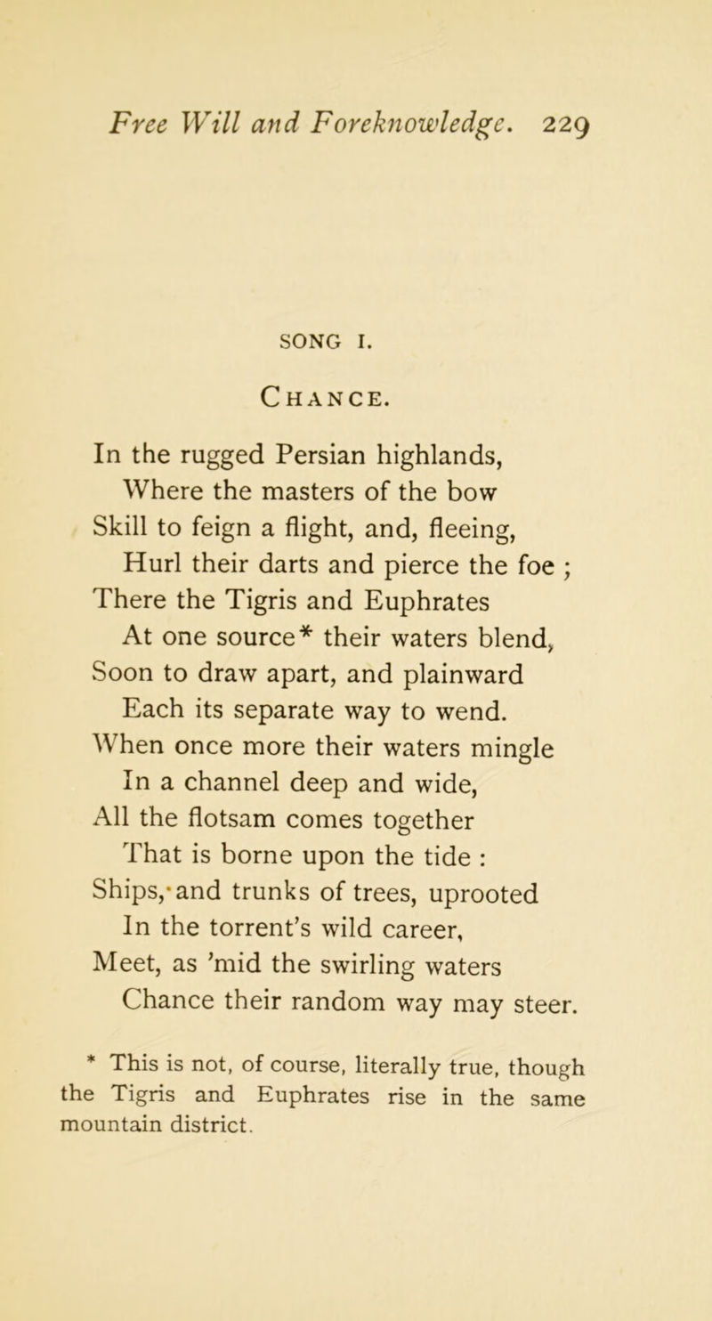 SONG I. Chance. In the rugged Persian highlands, Where the masters of the bow Skill to feign a flight, and, fleeing. Hurl their darts and pierce the foe ; There the Tigris and Euphrates At one source* their waters blend, Soon to draw apart, and plainward Each its separate way to wend. When once more their waters mingle In a channel deep and wide. All the flotsam comes together That is borne upon the tide : Ships,*and trunks of trees, uprooted In the torrent’s wild career, Meet, as ’mid the swirling waters Chance their random way may steer. * This is not, of course, literally true, though the Tigris and Euphrates rise in the same mountain district.