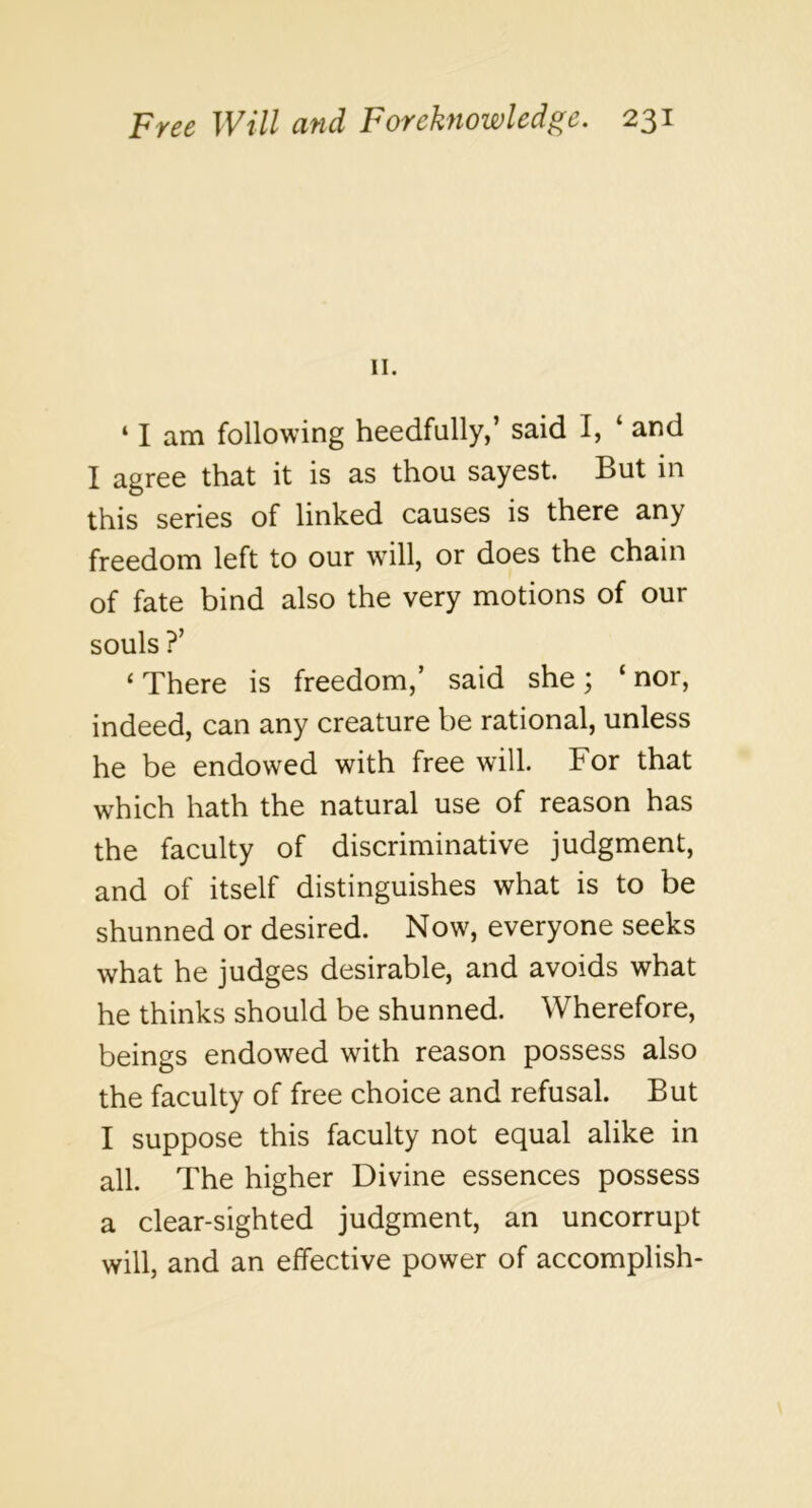 II. ‘ I am following heedfully,’ said I, ‘ and I agree that it is as thou sayest. But in this series of linked causes is there any freedom left to our will, or does the chain of fate bind also the very motions of our souls ?’ ‘There is freedom,’ said she; ‘nor, indeed, can any creature be rational, unless he be endowed with free will. For that which hath the natural use of reason has the faculty of discriminative judgment, and of itself distinguishes what is to be shunned or desired. Now, everyone seeks what he judges desirable, and avoids what he thinks should be shunned. Wherefore, beings endowed with reason possess also the faculty of free choice and refusal. But I suppose this faculty not equal alike in all. The higher Divine essences possess a clear-sighted judgment, an uncorrupt will, and an effective power of accomplish-