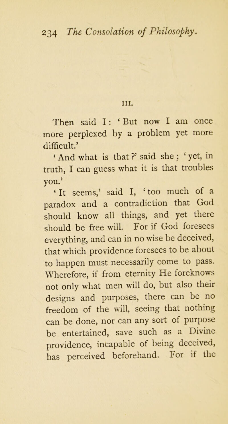 III. Then said I: ‘ But now I am once more perplexed by a problem yet more difficult.’ ‘ And what is that ?’ said she ; ‘ yet, in truth, I can guess what it is that troubles you.’ ‘ It seems,’ said I, ‘ too much of a paradox and a contradiction that God should know all things, and yet there should be free will. For if God foresees everything, and can in no wise be deceived, that which providence foresees to be about to happen must necessarily come to pass. Wherefore, if from eternity He foreknows not only what men will do, but also their designs and purposes, there can be no freedom of the will, seeing that nothing can be done, nor can any sort of purpose be entertained, save such as a Divine providence, incapable of being deceived, has perceived beforehand. For if the