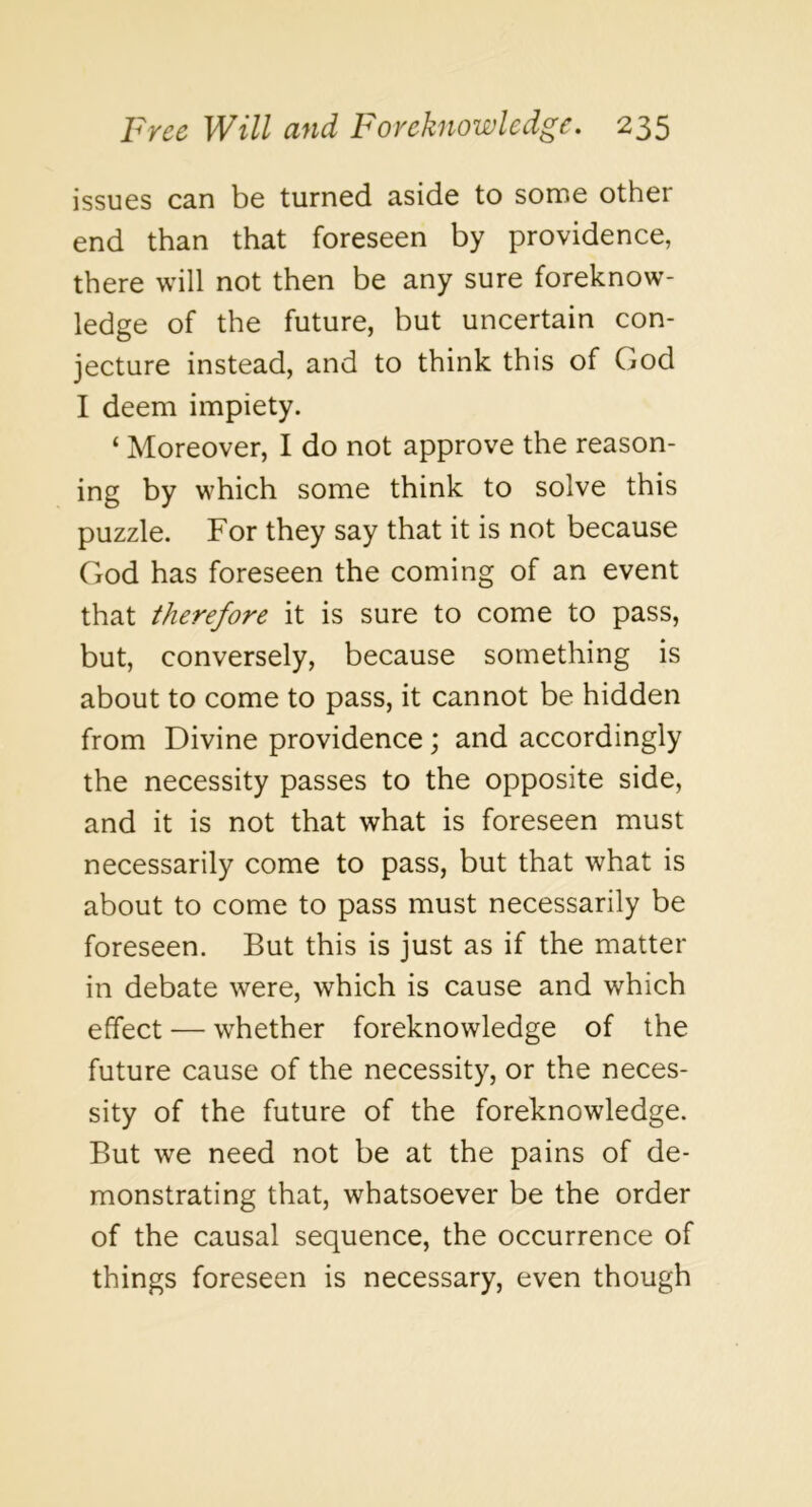 issues can be turned aside to some other end than that foreseen by providence, there will not then be any sure foreknow- ledge of the future, but uncertain con- jecture instead, and to think this of God I deem impiety. ‘ Moreover, I do not approve the reason- ing by which some think to solve this puzzle. For they say that it is not because God has foreseen the coming of an event that therefore it is sure to come to pass, but, conversely, because something is about to come to pass, it cannot be hidden from Divine providence; and accordingly the necessity passes to the opposite side, and it is not that what is foreseen must necessarily come to pass, but that what is about to come to pass must necessarily be foreseen. But this is just as if the matter in debate were, which is cause and which effect — whether foreknowledge of the future cause of the necessity, or the neces- sity of the future of the foreknowledge. But we need not be at the pains of de- monstrating that, whatsoever be the order of the causal sequence, the occurrence of things foreseen is necessary, even though