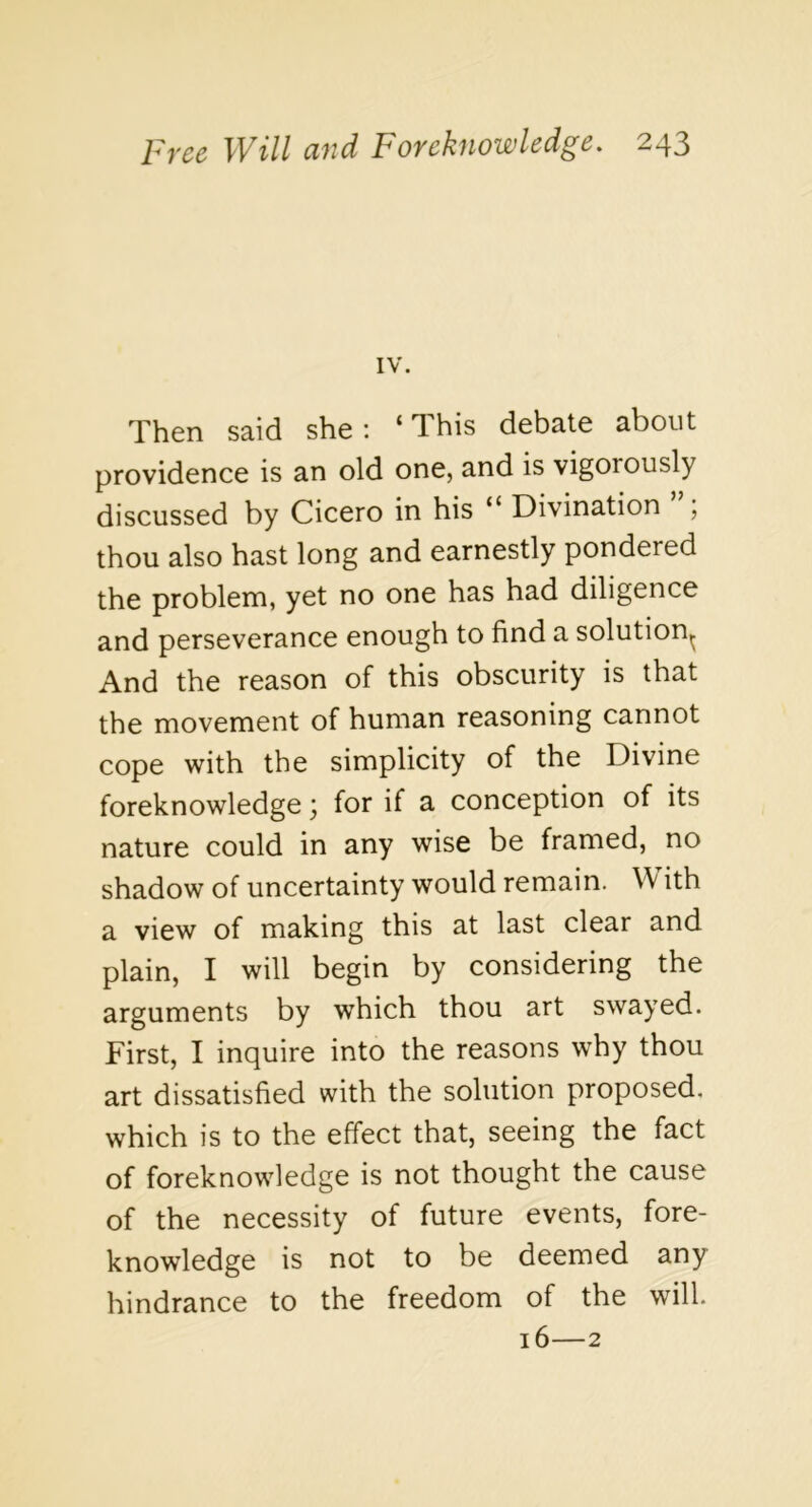 IV. Then said she: ‘T-his debate about providence is an old one, and is vigorously discussed by Cicero in his “ Divination ; thou also hast long and earnestly pondered the problem, yet no one has had diligence and perseverance enough to find a solution^ And the reason of this obscurity is that the movement of human reasoning cannot cope with the simplicity of the Divine foreknowledge; for if a conception of its nature could in any wise be framed, no shadow of uncertainty would remain. W ith a view of making this at last clear and plain, I will begin by considering the arguments by which thou art swayed. First, I inquire into the reasons why thou art dissatisfied with the solution proposed, which is to the effect that, seeing the fact of foreknowledge is not thought the cause of the necessity of future events, fore- knowledge is not to be deemed any hindrance to the freedom of the will. 16—2