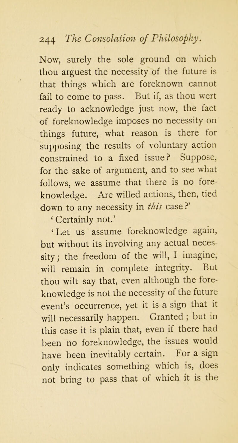 Now, surely the sole ground on which thou arguest the necessity of the future is that things which are foreknown cannot fail to come to pass. But if, as thou wert ready to acknowledge just now, the fact of foreknowledge imposes no necessity on things future, what reason is there for supposing the results of voluntary action constrained to a fixed issue ? Suppose, for the sake of argument, and to see what follows, we assume that there is no fore- knowledge. Are willed actions, then, tied down to any necessity in this case ?’ ‘ Certainly not.’ ‘ Let us assume foreknowledge again, but without its involving any actual neces- sity ; the freedom of the will, 1 imagine, will remain in complete integrity. But thou wilt say that, even although the fore- knowledge is not the necessity of the future event’s occurrence, yet it is a sign that it will necessarily happen. Granted ; but in this case it is plain that, even if there had been no foreknowledge, the issues would have been inevitably certain. For a sign only indicates something which is, does not bring to pass that of which it is the