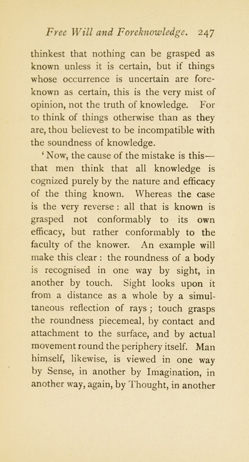 thinkest that nothing can be grasped as known unless it is certain, but if things whose occurrence is uncertain are fore- known as certain, this is the very mist of opinion, not the truth of knowledge. For to think of things otherwise than as they are, thou believest to be incompatible with the soundness of knowledge. ‘ Now, the cause of the mistake is this— that men think that all knowledge is cognized purely by the nature and efficacy of the thing known. Whereas the case is the very reverse : all that is known is grasped not conformably to its own efficacy, but rather conformably to the faculty of the knower. An example will make this clear : the roundness of a body is recognised in one way by sight, in another by touch. Sight looks upon it from a distance as a whole by a simul- taneous reflection of rays ; touch grasps the roundness piecemeal, by contact and attachment to the surface, and by actual movement round the periphery itself. Man himself, likewise, is viewed in one way by Sense, in another by Imagination, in another way, again, by Thought, in another