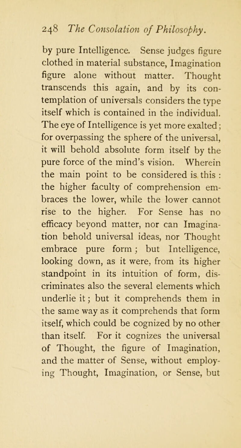 by pure Intelligence. Sense judges figure clothed in material substance, Imagination figure alone without matter. Thought transcends this again, and by its con- templation of universals considers the type itself which is contained in the individual. The eye of Intelligence is yet more exalted; for overpassing the sphere of the universal, it will behold absolute form itself by the pure force of the mind’s vision. Wherein the main point to be considered is this : the higher faculty of comprehension em- braces the lower, while the lower cannot rise to the higher. For Sense has no efficacy beyond matter, nor can Imagina- tion behold universal ideas, nor Thought embrace pure form; but Intelligence, looking down, as it were, from its higher standpoint in its intuition of form, dis- criminates also the several elements which underlie it; but it comprehends them in the same way as it comprehends that form itself, which could be cognized by no other than itself. For it cognizes the universal of Thought, the figure of Imagination, and the matter of Sense, without employ- ing Thought, Imagination, or Sense, but