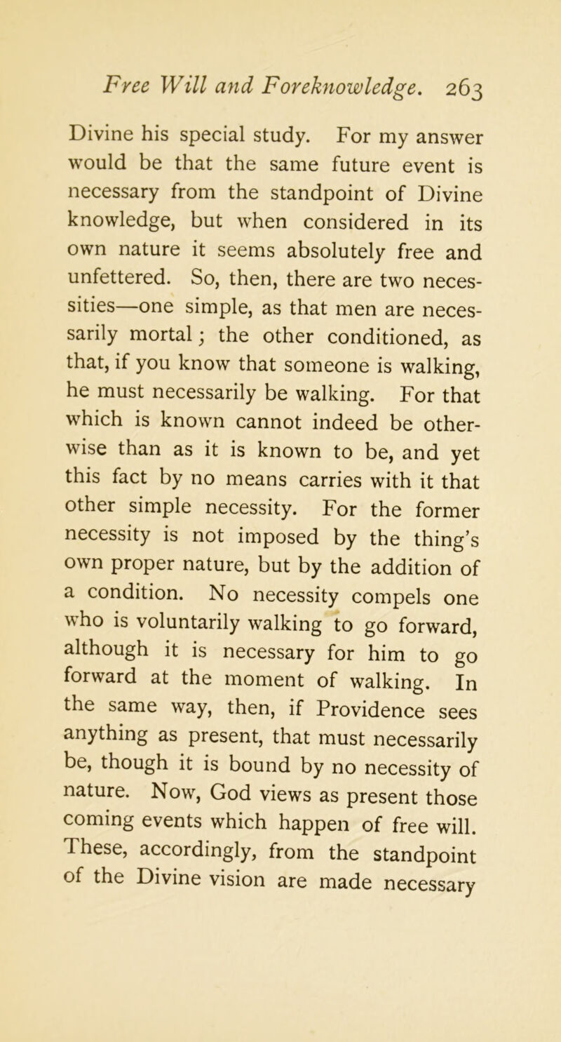 Divine his special study. For my answer would be that the same future event is necessary from the standpoint of Divine knowledge, but when considered in its own nature it seems absolutely free and unfettered. So, then, there are two neces- sities—one simple, as that men are neces- sarily mortal; the other conditioned, as that, if you know that someone is walking, he must necessarily be walking. For that which is known cannot indeed be other- wise than as it is known to be, and yet this fact by no means carries with it that other simple necessity. For the former necessity is not imposed by the thing’s own proper nature, but by the addition of a condition. No necessity compels one ^\ho is voluntarily walking to go forward, although it is necessary for him to go forward at the moment of walking. In the same way, then, if Providence sees anything as present, that must necessarily be, though it is bound by no necessity of nature. Now, God views as present those coming events which happen of free will. These, accordingly, from the standpoint of the Divine vision are made necessary