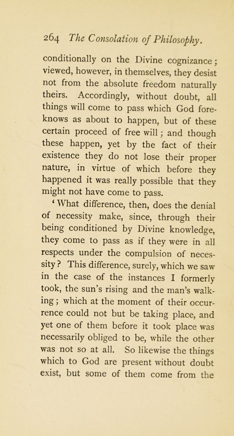 conditionally on the Divine cognizance; viewed, however, in themselves, they desist not from the absolute freedom naturally theirs. Accordingly, without doubt, all things will come to pass which God fore- knows as about to happen, but of these certain proceed of free will; and though these happen, yet by the fact of their existence they do not lose their proper nature, in virtue of which before they happened it was really possible that they might not have come to pass. ‘ What difference, then, does the denial of necessity make, since, through their being conditioned by Divine knowledge, they come to pass as if they were in all respects under the compulsion of neces- sity ? This difference, surely, which we saw in the case of the instances I formerly took, the sun’s rising and the man’s walk- ing ; which at the moment of their occur- rence could not but be taking place, and yet one of them before it took place was necessarily obliged to be, while the other was not so at all. So likewise the things which to God are present without doubt exist, but some of them come from the