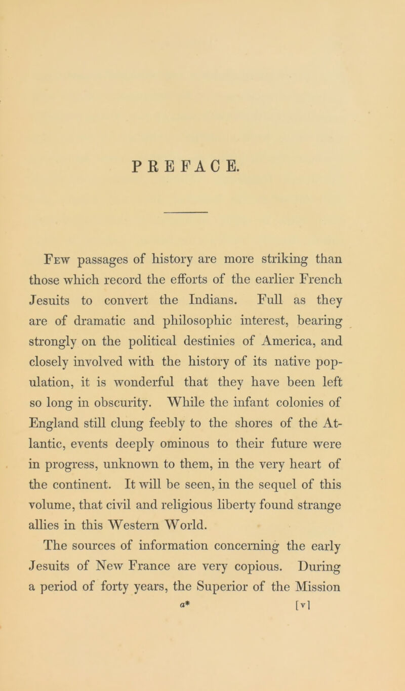 P K E F A C E. Few passages of history are more striking than those which record the efforts of the earlier French Jesuits to convert the Indians. Full as they are of dramatic and philosophic interest, hearing strongly on the political destinies of America, and closely involved with the history of its native pop- ulation, it is wonderful that they have been left so long in obscurity. While the infant colonies of England still clung feebly to the shores of the At- lantic, events deeply ominous to their future were in progress, unknown to them, in the very heart of the continent. It will be seen, in the sequel of this volume, that civil and religious liberty found strange allies in this Western World. The sources of information concerning the early Jesuits of New France are very copious. During a period of forty years, the Superior of the Mission a* [ vl