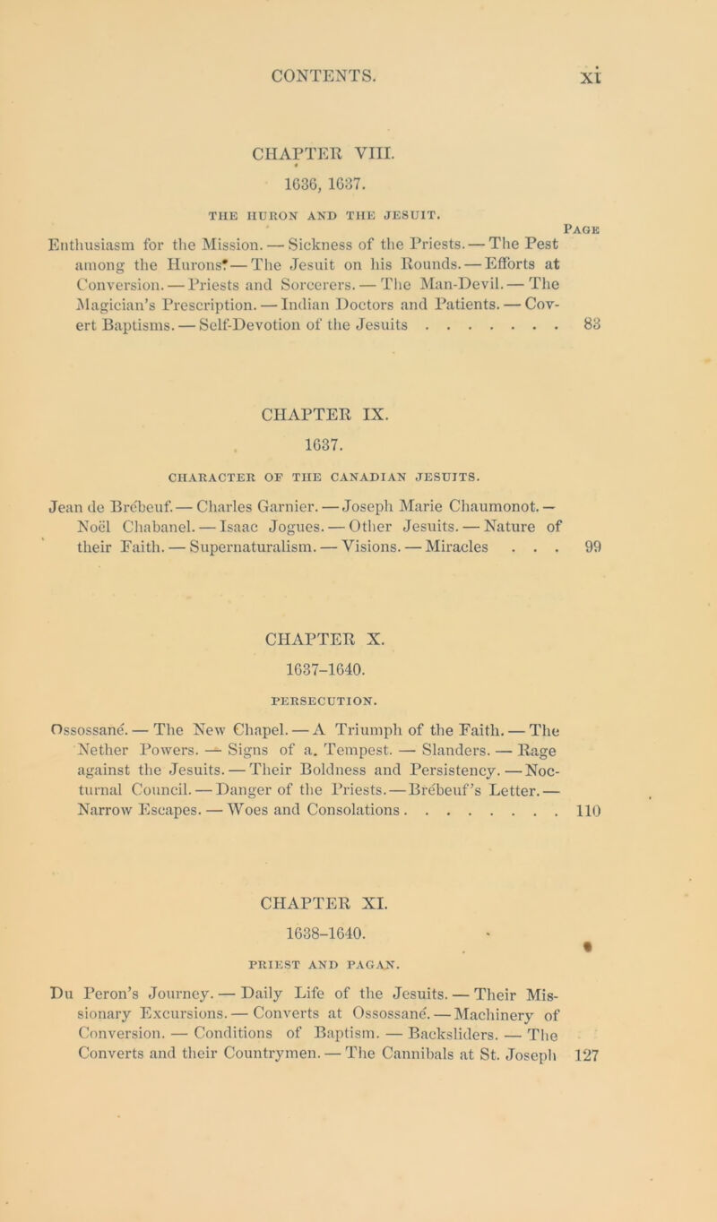 CHAPTER VIII. 4 1636, 1637. THE HURON AND THE JESUIT. Page Enthusiasm for the Mission. — Sickness of the Priests. — The Pest among the HuronsT—The Jesuit on his Rounds. — Efforts at Conversion. — Priests and Sorcerers. — The Man-Devil.— The jMagician’s Prescription. — Indian Doctors and Patients. — Cov- ert Baptisms. — Self-Devotion of the Jesuits 83 CHAPTER IX. 1637. CHARACTER OF THE CANADIAN JESUITS. Jean de Brebeuf—Charles Gamier. — Joseph Marie Chaumonot.— Noiil Chabanel. — Isaac Jogues. — Otlier Jesuits. — Nature of their Faith. — Supernaturalism. — Visions. — Miracles ... 99 CHAPTER X. 1637-1640. PERSECUTION. Ossossane. — The New Chapel. — A Triumph of the Faith. — The Nether Powers. -- Signs of a. Tempest. — Slanders. — Rage against the Jesuits. — Their Boldness and Persistency.—Noc- turnal Council. — Danger of the Priests.—Brebeuf^s Letter.— Narrow Escapes. — Woes and Consolations 110 CHAPTER XI. 1638-1640. PRIEST AND PAG-VN. Du Peron’s Journey. — Daily Life of the Jesuits. — Their Mis- sionary Excursions.— Converts at Ossossane^ — Machinery of Conversion. — Conditions of Baptism. — Backsliders. — The Converts and their Countrymen. — The Cannibals at St. Josepli 127