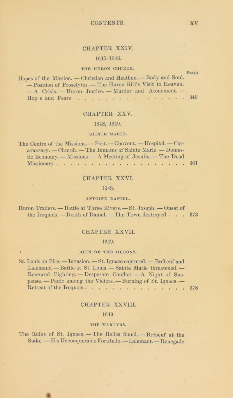 CHAPTER XXIV. 1645-1648. TUB HURON CHURCH. Page Hopes of the Mission. — Christian and Heathen. — Body and Soul. — Position of Proselytes. — The Huron Girl’s Visit to Heaven. — A Crisis.— Huron Justice. — Murder and Atonement.— Hop s and Eears 349 CHAPTER XXV. 1648, 1649. SAINTE MARIE. The Centre of the Missions.—Fort. — Convent.—Hospital. — Car- avansary. — Church. — The Inmates of Sainte Marie. — Domes- tic Economy. — Missions. — A Meeting of Jesuits. — The Dead Missionary 361 CHAPTER XXVI. 1648. ANTOINE DANIEL. Huron Traders. — Battle at Three Rivers. — St. Joseph. — Onset of the Iroquois. — Death of Daniel. — The Town destroyed . . . 373 CHAPTER XXVII. 1649. \ RUIN OP THE HURONS. St. Louis on Fire. —Invasion. — St. Ignace captured. — BrcTeuf and Lalemant. — Battle at St. Louis. — Sainte Marie threatened.— Renewed Fighting. — Desperate Conflict. — A Night of Sus- pense.— Panic among the Victors. — Burning of St. Ignace.— Retreat of the Iroquois 378 CHAPTER XXVIII. 1649. THE MARTYRS. The Ruins of St. Ignace. — The Relics found. — Brebeuf at the Stake. — His Unconquerable Fortitude.—Lalemant. — Renegade