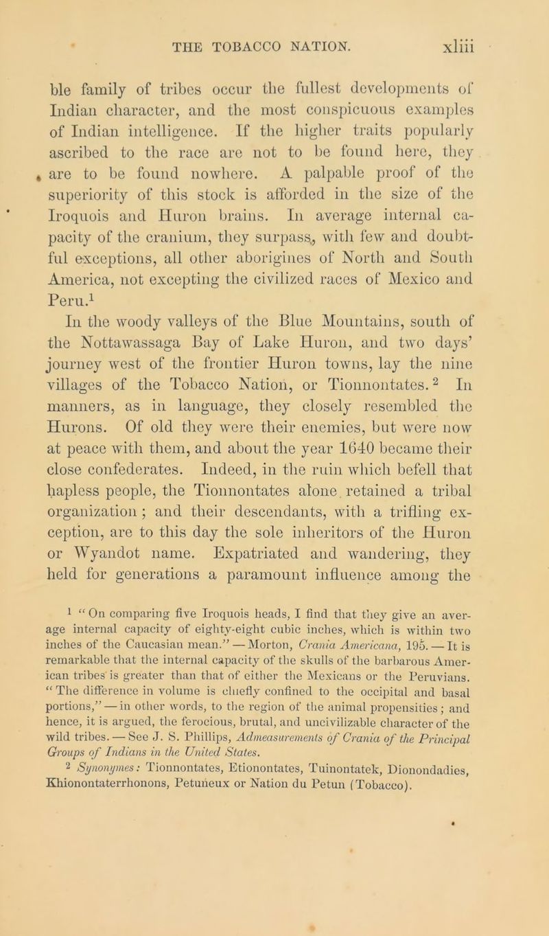 ble family of tribes occur the fullest developments of Indian character, and the most conspicuous examples of Indian intelligence. If the higher traits popularly ascribed to the race are not to be found here, they * are to be found nowhere. A palpable proof of the superiority of this stock is afforded in the size of the Iroquois and Huron brains. In average internal ca- pacity of the cranium, they surpass., with lew and doubt- ful e-xceptions, all other aborigines of North and South America, not excepting the civilized races of Mexico and Peru.^ In the woody valleys of the Blue Mountains, south of the Nottawassaga Bay of Lake Huron, and two days’ journey west of the frontier Huron towns, lay the nine villages of the Tobacco Nation, or Tionnontates. ^ In manners, as in language, they closely resembled the Hurons. Of old they were their enemies, but were now at peace with them, and about the year 1640 became their close confederates. Indeed, in the ruin which befell that hapless people, the Tionnontates alone , retained a tribal organization; and their descendants, with a trifling ex- ception, are to this day the sole inheritors of the Huron or Wyandot name. Expatriated and wandering, they held for generations a paramount influence among the 1 “ On comparing five Iroquois heads, I find that they give an aver- age internal capacity of eighty-eight cubic inches, which is witliin two inches of the Caucasian mean.” — Morton, Crania Americana, 195. — It is remarkable that the internal capacity of tlie skulls of the barbarous Amer- ican tribes is greater than that of either tlie Mexicans or the Peruvians. “ The difference in volume is chiefly confined to the occipital and basal portions,” — in other words, to the region of the animal propensities; and hence, it is argued, the ferocious, brutal, and uncivilizable character of the wild tribes. — See J. S. Phillips, Admeasuremenls of Crania of the Principal Groups of Indians in the United States. 2 Synomjmes: Tionnontates, Etionontates, Tuinontatek, Dionondadies, Khionontaterrhonons, Petuheux or Nation du Petun (Tobacco).