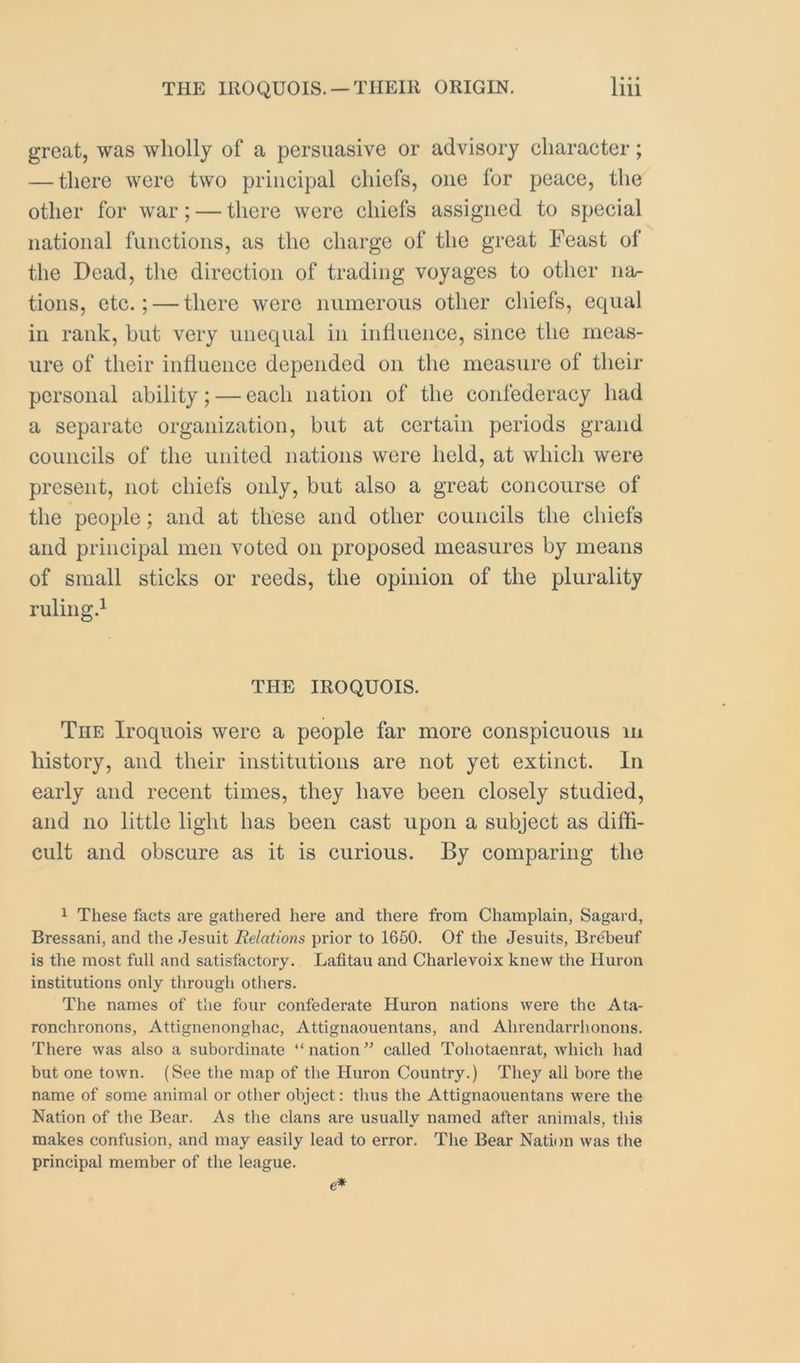 great, was wholly of a persuasive or advisory character; — there were two principal chiefs, one for peace, the other for war; — there were chiefs assigned to special national functions, as the charge of the great Feast of the Dead, the direction of trading voyages to other iia.- tions, etc.; — there were numerous other chiefs, equal in rank, but very unequal in influence, since the meas- ure of their influence depended on the measure of their personal ability; — each nation of the confederacy had a separate organization, but at certain periods grand councils of the united nations were held, at which were present, not chiefs only, but also a great concourse of the people; and at these and other councils the chiefs and principal men voted on proposed measures by means of small sticks or reeds, the opinion of the plurality ruling.^ THE IROQUOIS. The Iroquois were a people far more conspicuous lu history, and their institutions are not yet extinct. In early and recent times, they have been closely studied, and no little light has been cast upon a subject as diffi- cult and obscure as it is curious. By comparing the 1 These facts are gathered here and there from Champlain, Sagard, Bressani, and the Jesuit Relations prior to 1660. Of the Jesuits, Brebeuf is the most full and satisfactory. Lafitau and Charlevoix knew the Huron institutions only through others. The names of the four confederate Huron nations were the Ata- ronchronons, Attignenonghac, Attignaouentans, and Ahrendarrhonons. There was also a subordinate “nation” called Tohotaenrat, which had but one town. (See the map of the Huron Country.) They all bore the name of some animal or other object: thus the Attignaouentans were the Nation of the Bear. As the clans are usually named after animals, this makes confusion, and may easily lead to error. The Bear Nation was the principal member of the league.