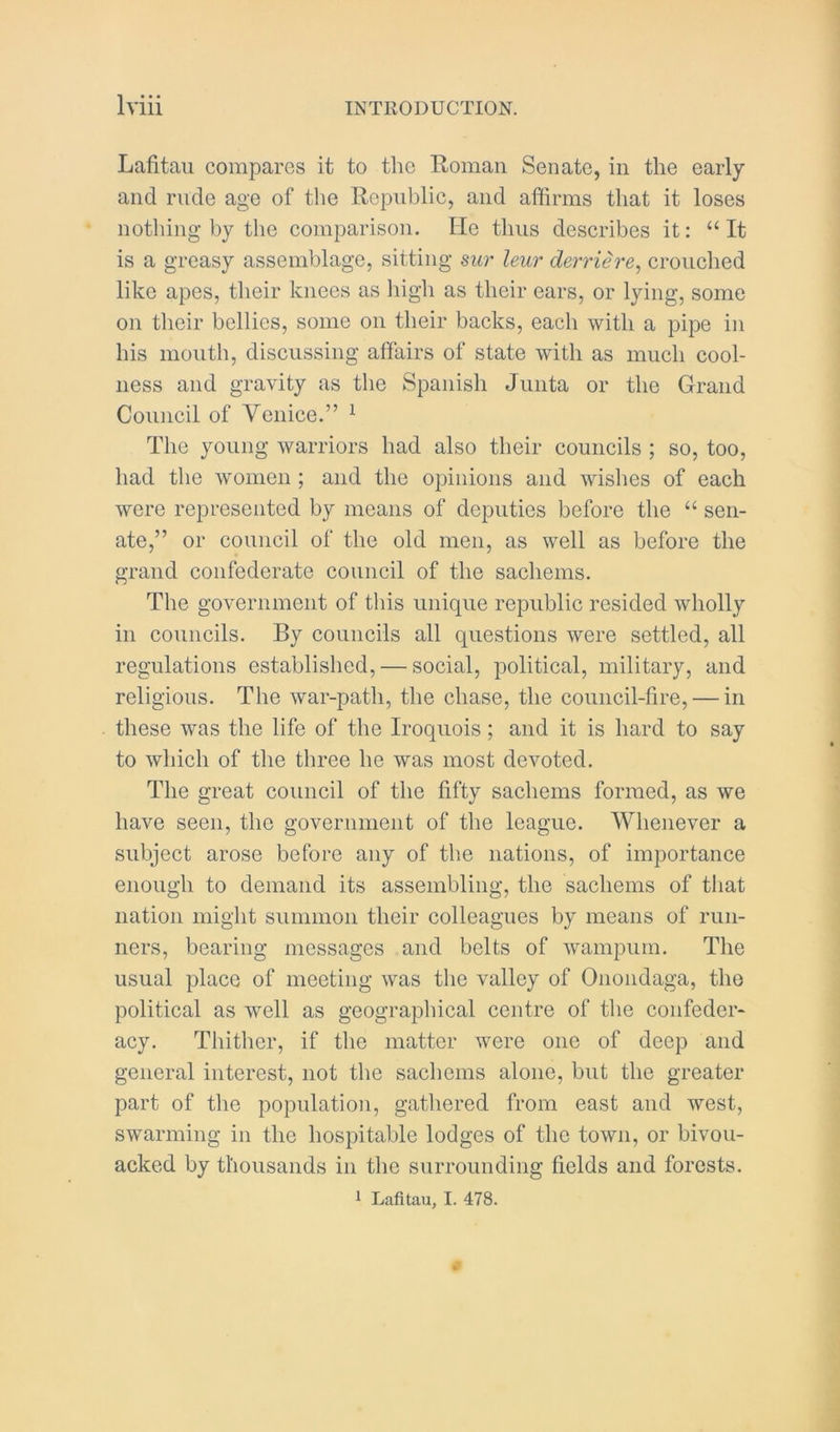 Lafitaii compares it to the Roman Senate, in the early and rude age of the Republic, and affirms that it loses nothing by the comparison. He thus describes it: “ It is a greasy assemblage, sitting sur leur derrih'e^ crouched like apes, their knees as liigh as their ears, or lying, some on their bellies, some on their backs, each with a pipe in his mouth, discussing affairs of state with as much cool- ness and gravity as the Spanish Junta or the Grand Council of Venice.” ^ The young warriors had also their councils ; so, too, had the women ; and the opinions and wishes of each were represented by means of deputies before the “ sen- ate,” or council of the old men, as well as before the grand confederate council of the sachems. The government of tliis unique republic resided wholly in councils. By councils all questions were settled, all regulations established, — social, political, military, and religious. The war-path, the chase, the council-fire, — in these was the life of the Iroquois; and it is hard to say to which of the three he was most devoted. The great council of the fifty sachems formed, as we have seen, the government of the league. Whenever a subject arose before any of tlie nations, of importance enough to demand its assembling, the sachems of that nation might summon their colleagues by means of run- ners, bearing messages and belts of wampum. The usual place of meeting was the valley of Onondaga, the political as well as geographical centre of the confeder- acy. Thither, if the matter were one of deep and general interest, not the sachems alone, but the greater part of the population, gathered from east and west, swarming in the hospitable lodges of the town, or bivou- acked by thousands in the surrounding fields and forests.