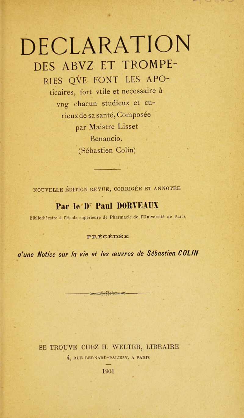 DECLARATION DES ABVZ ET TROMPE- RIES QVE FONT LES APO- ticaires, fort vtile et necessaire à vng chacun studieux et cu- rieux de sa santé, Composée par Maistre Lisset Benancio. (Sébastien Colin) NOUVELLE EDITION REVUE, CORRIGÉE ET ANNOTÉE Par le Dr Paul DORVEAUX Bibliothécaire à l’Ecole supérieure de Pharmacie de l’Université de Paris PRÉCÉDÉE d'une Notice sur lu vie et les œuvres de Sébust/en COLIN SE TROUVE CHEZ H. WELTER, LIBRAIRE 4, RUE BERNARD-PALISSY, A PARIS 1901