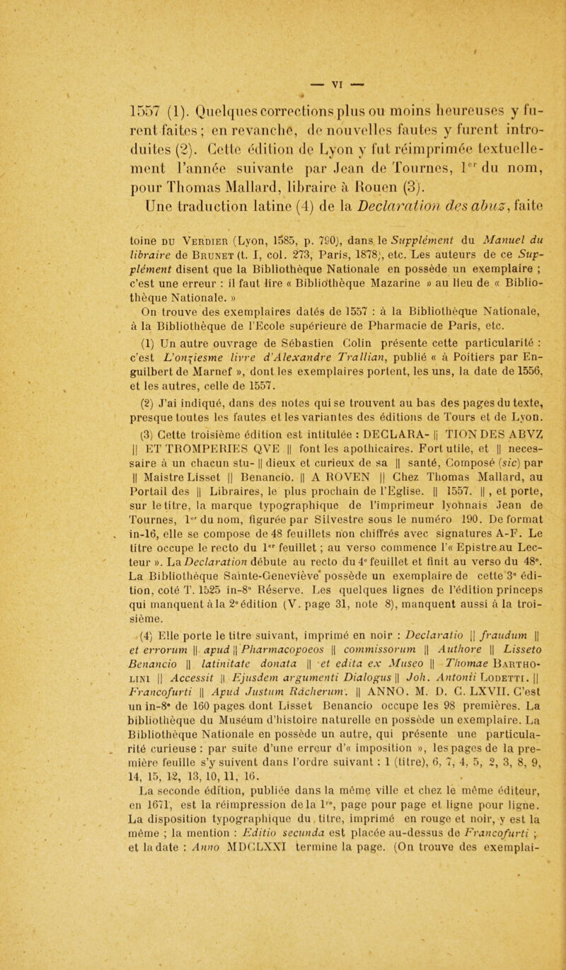 rent faites ; en revanche, de nouvelles fautes y furent intro- duites (2). Cette édition de Lyon y fut réimprimée textuelle- ment l’année suivante par Jean de Tournes, 1er du nom, pour Thomas Mallard, libraire à Rouen (3). Une traduction latine (4) de la Déclaration des abuz, faite toine du Verdier (Lyon, 1585, p. 7S0), dans le Supplément du Manuel du libraire de Brunet (t. I, col. 273, Paris, 1878;, etc. Les auteurs de ce Sup- plément disent que la Bibliothèque Nationale en possède un exemplaire ; c’est une erreur : il faut lire « Bibliothèque Mazarine » au lieu de « Biblio- thèque Nationale. » On trouve des exemplaires datés de 1557 : à la Bibliothèque Nationale, à la Bibliothèque de l’Ecole supérieure de Pharmacie de Paris, etc. (1) Un autre ouvrage de Sébastien Colin présente cette particularité : c’est L'onfiesme livre d'Alexandre Trallian, publié « à Poitiers par En- guilbert de Marnef », dont les exemplaires portent, les uns, la date de 1556, et les autres, celle de 1557. (2) J’ai indiqué, dans des notes qui se trouvent au bas des pages du texte, presque toutes les fautes et les variantes des éditions de Tours et de Lyon. (3) Cette troisième édition est intitulée : DECLARA- |j TIONDES ABVZ |j ET TROMPERIES QVE || font les apothicaires. Fort utile, et || neces- saire à un chacun stu- || dieux et curieux de sa || santé, Composé (sic) par || Maistre Lisset || Benancio. || A ROVEN || Chez Thomas Mallard, au Portail des || Libraires, le plus prochain de l’Eglise. || 1557. || , et porte, sur le titre, la marque typographique de l’imprimeur lyonnais Jean de Tournes, 1er du nom, figurée par Silvestre sous le numéro 190. Déformât in-16, elle se compose de 48 feuillets non chiffrés avec signatures A-F. Le titre occupe le recto du 1er feuillet ; au verso commence l’« Epistreau Lec- teur ». La Déclaration débute au recto du 4e feuillet et finit au verso du 48e. La Bibliothèque Sainte-Geneviève' possède un exemplaire de cette 3° édi- tion, coté T. 1525 in-8° Réserve. Les quelques lignes de l’édition princeps qui manquent à la 2e édition (V. page 31, note 8), manquent aussi à la troi- sième. (4) Elle porte le titre suivant, imprimé en noir : Declaratio || fraudum || et errorum || apud jj Pharmacopoeos || commissorum || Authore || Lisseto Benancio || latinitate donata || et édita ex Museo || Thomae Bartho- lini || Accessit || Ejusdem argumenti Dialogus || Joli. Antonii Lodetti. || Francofurti || Apud Justum Ràcherum. || ANNO. M. D. C. LXVII. C’est un in-8a de 160 pages dont Lisset Benancio occupe les 98 premières. La bibliothèque du Muséum d’histoire naturelle en possède un exemplaire. La Bibliothèque Nationale en possède un autre, qui présente une particula- rité curieuse : par suite d’une erreur d’« imposition », les pages de la pre- mière feuille s’y suivent dans l’ordre suivant : 1 (titre), 6, 7, 4, 5, 2, 3, 8, 9, 14, 15, 12, 13, 10, 11, 16. La seconde édition, publiée dans la même ville et chez le môme éditeur, en 1671, est la réimpression delà lre, page pour page et ligne pour ligne. La disposition typographique du titre, imprimé en rouge et noir, y est la même ; la mention : Editio secunda est placée au-dessus de Francofurti ; et la date : Anno MDGLXXI termine la page. (On trouve des exemplai-