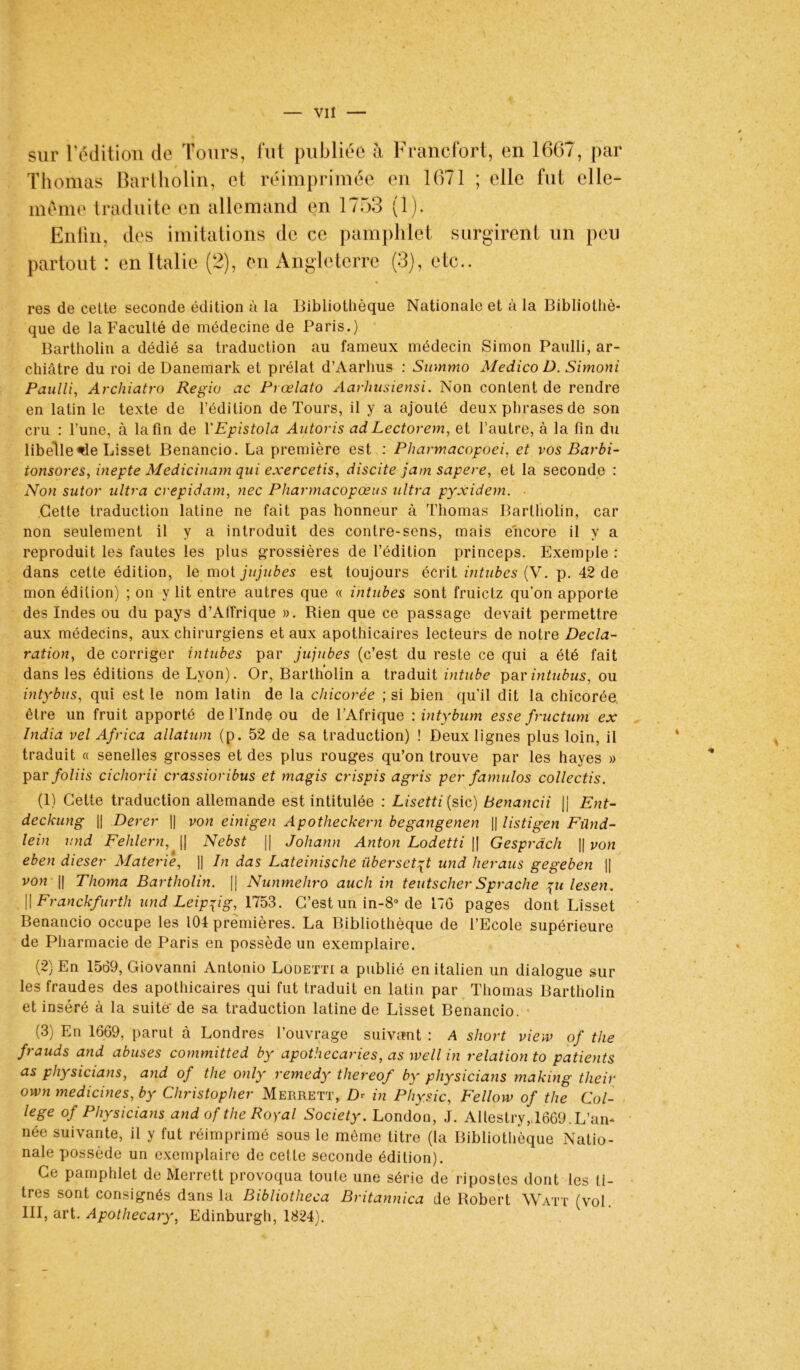 sur l'édition de Tours, fut publiée à Francfort, en 1667, par Thomas Bartholin, et réimprimée en 1671 ; elle fut elle- même traduite en allemand en 1753 (1). Enfin, des imitations de ce pamphlet surgirent un peu partout : en Italie (2), en Angleterre (3), etc.. res de cette seconde édition à la Bibliothèque Nationale et à la Bibliothè- que de la Faculté de médecine de Paris.) Bartholin a dédié sa traduction au fameux médecin Simon Paulli, ar- chiâtre du roi de Danemark et prélat d’Aarhus : Swnmo MedicoD. Simoni Paulli, Archiatro Régie ac Prœlato Aarhusiensi. Non content de rendre en latin le texte de l’édition de Tours, il y a ajouté deux phrases de son cru : l’une, à la fin de YEpistola Autoris ad Lectorem, et l’autre, à la fin du libelle «de Lisset Benancio. La première est : Pharmacopoei, et vos Barbi- tonsores, inepte Medicinam qui exercetis, discite jam sapere, et la seconde : Non sutor ultra crepidam, nec Pliarmacopœus ultra pyxidem. Cette traduction latine ne fait pas honneur à Thomas Bartholin, car non seulement il y a introduit des contre-sens, mais encore il y a reproduit les fautes les plus grossières de l’édition princeps. Exemple : dans cette édition, le mot jujubes est toujours écrit intubes (V. p. 42 de mon édition) ; on y lit entre autres que « intubes sont fruietz qu’on apporte des Indes ou du pays d’Affrique ». Rien que ce passage devait permettre aux médecins, aux chirurgiens et aux apothicaires lecteurs de notre Décla- ration, de corriger intubes par jujubes (c’est du reste ce qui a été fait dans les éditions de Lyon). Or, Bartholin a traduit intube parintubus, ou intybus, qui est le nom latin de la chicorée ; si bien qu'il dit la chicorée être un fruit apporté de l’Inde ou de l’Afrique : intybum esse fructum ex India vel Africa allatnm (p. 52 de sa traduction) ! Deux lignes plus loin, il traduit « senelles grosses et des plus rouges qu’on trouve par les hayes » par foliis cichorii crassioribus et magis crispis agris per famulos collectis. (1) Cette traduction allemande est intitulée : Lisetti (sic) Benancii |j Ent- deckung || Derer || von einigen Apotheckern begangenen || listigen Fünd- lein und Fehlern, || Nebst || Johann Anton Lodetti || Gesprdch || von eben dieser Materiê, i| In das Lateinische überset^t und heraus gegeben || von !| Thoma Bartholin. || Nunmehro auch in teutscher Sprache \ulesen. [| Franckfiirth und Leipzig, 1753. C’est un in-8° de I7G pages dont Lisset Benancio occupe les 104 premières. La Bibliothèque de l’Ecole supérieure de Pharmacie de Paris en possède un exemplaire. (2) En 1569, Giovanni Antonio Lodetti a publié en italien un dialogue sur les fraudes des apothicaires qui fut traduit en latin par Thomas Bartholin et inséré à la suite' de sa traduction latine de Lisset Benancio. • (3) En 1669, parut à Londres l’ouvrage suivant : A short view of the frauds and abuses committed by apothecaries, as well in relation to patients as physicians, and of the only remedy thereof by physicians making their own medicines, by Christopher Merrett, Z> in Physic, Fellow of the Col- lege of Physicians and of the Royal Society. London, J. Allestry,,1669. L’an- née suivante, il y fut réimprimé sous le même titre (la Bibliothèque Natio- nale possède un exemplaire de cette seconde édition). Ce pamphlet de Merrett provoqua toute une série de ripostes dont les ti- tres sont consignés dans la Bibliotheca Britannica de Robert Watt (vol. III, art. Apothecaiy, Edinburgh, 1824). 4