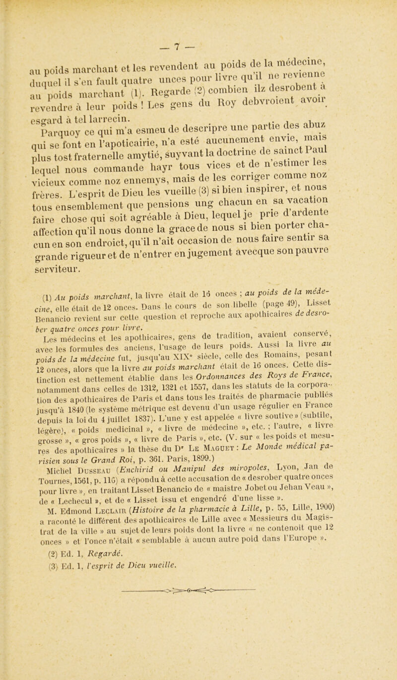 — 7 — au poids marchant et les revendent au poids de la duquel il s'en fault quatre unces pour livre qu il au poids marchant (1). Regarde (2) combien ^ dem-obent a revendre à leur poids ! Les gens du Roy debvroient aton essrarcl à tel larrecin. , Parquoy ce qui m a esmeu de descripre une partie des abuz qui se font en l’apoticairie, n’a esté aucunement envie, mais plus tost fraternelle amytié, suyvant la doctrine de sainet au lequel nous commande hayr tous vices et de n estimei les vicieux comme noz ennemys, mais de les corriger comme noz frères L'esprit de Dieu les vueille (3) si bien inspirer, et nous tous ensemblement que pensions ung chacun en sa vacation faire chose qui soit agréable à Dieu, lequel je prie d ardente affection qu’il nous donne la grâce de nous si bien porter c a cun en son endroict, qu’il n’ait occasion de nous faire sentir sa o-rande rigueur et de n’entrer en jugement avecque son pauvre serviteur. (1) Au poids marchant, la livre était de 16 onces ; au poids de la mede- cine, elle était de 12 onces. Dans le cours de son libelle (page 49) Lisset Benancio revient sur cette question et reproche aux apothicaires de desi o- ber quatre onces pour livre. . Les médecins et les apothicaires, gens de tradition, avaient conseive, avec les formules des anciens, l'usage de leurs poids. Aussi la liv î e au voids de la médecine fut, jusqu'au XIX- siècle, celle des^ Romains, pesant 12 onces, alors que la livre au poids marchant était de 16 onces. Cette dis- tinction est nettement établie dans les Ordonnances des Roys de France, notamment dans celles de 1312, 1321 et 1551, dans les statuts de la corpora- tion des apothicaires de Paris et dans tous les traités de pharmacie publies jusqu'à 1840 (le système métrique est devenu d'un usage régulier en France depuis la loi du 4 juillet 1837). L'une y est appelée « livre soutive » (subtile, légère' « poids médicinal », « livre de médecine », etc. ; l’autre, « livre grosse », « gros poids », « livre de Paris », etc. (V. sur « les poids et mesu- res des apothicaires » la thèse du D' Le Magdet : Le Monde medical pa- risien sous le Grand Roi, p. 361. Paris, 1899.) Michel Dusseau (Enchirid ou Manipul des miropoles, Lyon, Jan de Tournes, 1561, p. 116) a répondu à cette accusation de « desrober quatre onces pour livre », en traitant Lisset Benancio de « maistre Jobetou Jehan \ eau », de « Lechecul », et de « Lisset issu et engendré d'une lisse ».^ M. Edmond Leclair (Histoire de la pharmacie à Lille, p. 55, Lille, 1900) a raconté le différent des apothicaires de Lille avec « Messieurs du Magis- trat de la ville » au sujet de leurs poids dont la livre « ne contenoit que 12 onces » et l’once n’était «semblable à aucun autre poid dans l’Europe ». (2) Ed. 1, Regardé.