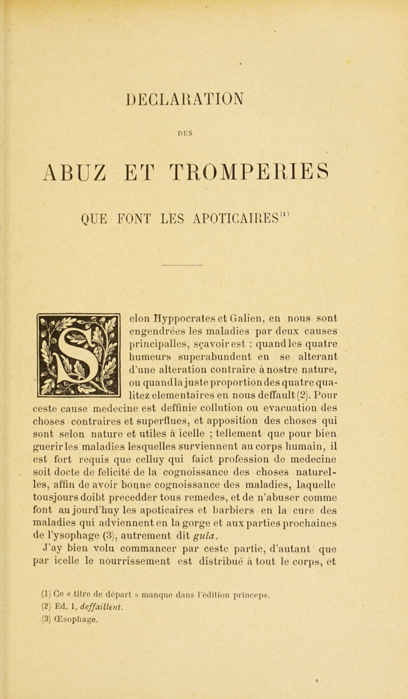 DECLARATION DES A B U Z ET TROMPERIES QUE FONT LES APOÏICAII’.ES1 2 3 elon Hyppocrates et Galien, en nous sont engendrées les maladies par deux causes principalles, sçavoirest : quand les quatre humeurs superabundent en se altérant d’une alteration contraire ànostre nature, ou quandla juste proportion des quatre qua- litez élémentaires en nous defïault(2). Pour ceste cause medecine est deffmie collution ou évacuation des choses contraires et superflues, et apposition des choses qui sont selon nature et utiles à icelle ; tellement que pour bien guérir les maladies lesquelles surviennent au corps humain, il est fort requis que celluy qui faict profession de medecine soit docte de félicité de la cognoissance des choses naturel- les, affin de avoir bonne cognoissance des maladies, laquelle tousjours doibt precedder tous remedes, et de n’abuser comme font au jourd’huy les apoticaires et barbiers en la cure des maladies qui adviennenten la gorge et aux parties prochaines de l’ysophage (3), autrement dit gula. J’ay bien volu commancer par ceste partie, d’autant que par icelle le nourrissement est distribué à tout le corps, et (1) Ce « titre de départ » manque dans l’édition princeps. (2) Ed. 1, deffaillent.