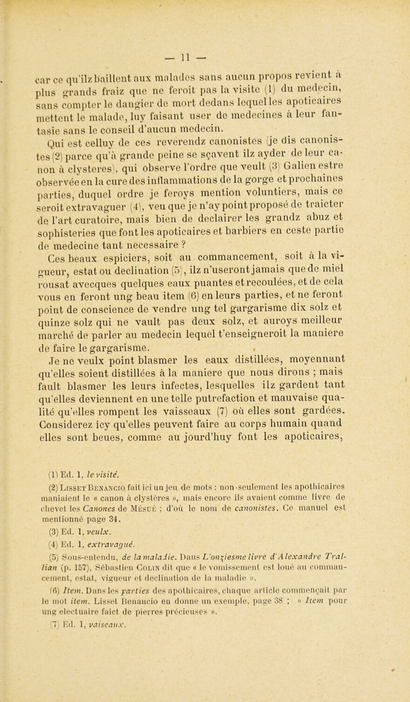 car ce qu’ilzbaillent aux malades sans aucun propos revient à plus grands fraiz que ne feroit pas la visite (1) du médecin, sans compter le dangier de mort dedans lequel les apoticaiics mettent le malade, luy faisant user de médecines à leur fan- tasie sans le conseil d’aucun médecin. Qui est celluy de ces reverendz canonistes (je dis canonis- tes (2) parce qu’à grande peine se sçavent ilz ayder de leur ca- non à clysteres), qui observe l’ordre que veult (3) Galien estre observée en la cure des inflammations de la gorge et prochaines parties, duquel ordre je feroys mention voluntiers, mais ce seroit extravaguer (4), veu que je n’ay point proposé de traicter de. l’art curatoire, mais bien de declairer les grandz abuz et sophisteries que font les apoticaires et barbiers en ceste partie de medecine tant necessaire ? Ces beaux espiciers, soit au commancement, soit à la vi- gueur, estât ou déclination (5), ilz n’useront jamais que de miel rousat avecques quelques eaux puantes et recoulées, et de cela vous en feront ung beau item (6) en leurs parties, et ne feront point de conscience de vendre ung tel gargarisme dix solz et quinze solz qui ne vault pas deux solz, et auroys meilleur marché de parler au médecin lequel t’enseigneroit la maniéré de faire le gargarisme. Je ne veulx point blasmer les eaux distillées, moyennant qu’elles soient distillées à la maniéré que nous dirons ; mais fault blasmer les leurs infectes, lesquelles ilz gardent tant qu’elles deviennent en une telle putréfaction et mauvaise qua- lité qu’elles rompent les vaisseaux (7) où elles sont gardées. Considérez icy qu’elles peuvent faire au corps humain quand elles sont beues, comme au jourd’huy font les apoticaires, (1) Ed. 1, le visité. (2) Lisset Benancio fait ici un jeu de mots : non-seulement les apothicaires maniaient le « canon à clystères », mais encore ils avaient comme livre de chevet les Canones de Mésué ; d’où le nom de canonistes. Ce manuel est mentionné page 34. (3) Ed. 1, veulx. (4) Ed. 1, extravagué. (5) Sous-entendu, de la maladie. Dans L'on^iesme livre d'Alexandre Tral- lian (p. 157), Sébastien Colin dit que « le vomissement est loué au comman- cement, estât, vigueur et déclination de la maladie ». f6) Item. Dans les parties des apothicaires, chaque article commençait par le mot item. Lisset Benancio en donne un exemple, page 38 : « Item pour ung electuaire faict de pierres précieuses ».