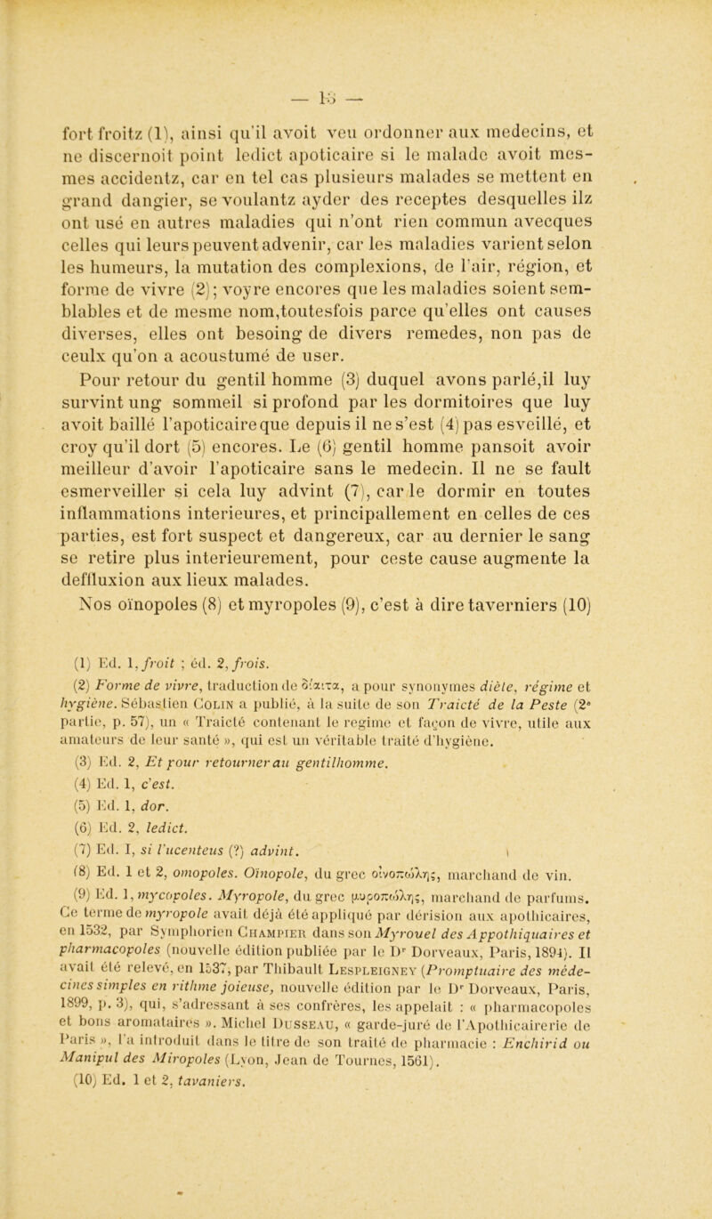 fort froitz (1), ainsi qu’il avoit yen ordonner aux médecins, et ne discernoit point ledict apoticaire si le malade avoit mes- mes accidentz, car en tel cas plusieurs malades se mettent en grand dangier, se voulantz ayder des receptes desquelles ilz ont usé en autres maladies qui n’ont rien commun avecques celles qui leurs peuvent advenir, car les maladies varient selon les humeurs, la mutation des complexions, de l’air, région, et forme de vivre (2); voyre encores que les maladies soient sem- blables et de mesme nom,toutesfois parce qu’elles ont causes diverses, elles ont besoing de divers remedes, non pas de ceulx qu’on a acoustumé de user. Pour retour du gentil homme (3) duquel avons parlé,il luy survint ung sommeil si profond par les dormitoires que luy avoit baillé l’apoticaireque depuis il ne s’est (4) pas esveillé, et croy qu’il dort (5) encores. Le (6) gentil homme pansoit avoir meilleur d’avoir l’apoticaire sans le médecin. Il ne se fault esmerveiller si cela luy advint (7), car le dormir en toutes inflammations intérieures, et principallement en celles de ces parties, est fort suspect et dangereux, car au dernier le sang se retire plus intérieurement, pour ceste cause augmente la deflluxion aux lieux malades. Nos oïnopoles (8) etmyropoles (9), c’est à dire taverniers (10) (1) Ed. 1, froit ; éd. 2,frois. (2) Forme de vivre, traduction de otarea, a pour synonymes diète, régime et hygiène. Sébastien Colin a publié, à la suite de son Traicté de la Peste (2e partie, p. 57), un « Traicté contenant le régime et façon de vivre, utile aux amateurs de leur santé », qui est un véritable traité d’hygiène. (3) Ed. 2, Et pour retourner au gentilhomme. (4) Ed. 1, c'est. (5) Ed. 1, dor. (6) Ed. 2, ledict. (7) Ed. I, si l'ucenteus (?) advint. \ (8) Ed. 1 et 2, omopoles. Oinopole, du grec o’.vo^ojXr);, marchand de vin. (9) Ed. 1, mycopoles. Myropole, du grec {xuooTuoSXr);, marchand de parfums. Ce terme de myropole avait déjà été appliqué par dérision aux apothicaires, en 1532, par Symphorien Ghampier dans son Myrouel des Appothiquaires et pharmacopoles (nouvelle édition publiée par le Dr Dorveaux, Paris, 1894). Il avait été relevé, en 1537, par Thibault Lespleigney (Promptuaire des méde- cines simples en rithme joieuse, nouvelle édition par le Dr Dorveaux, Paris, 1899, p. 3), qui, s’adressant à ses confrères, les appelait : « pharmacopoles et bons aromataires ». Michel Dusseau, « garde-juré de l’Apothicairerie de Paris », I a introduit dans le titre de son traité de pharmacie : Enchirid ou Manipul des Miropoles (Lyon, Jean de Tournes, 1561).