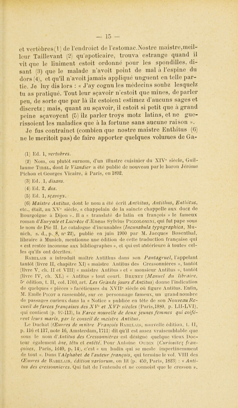 et vertèbres(l) de l’enclroict de l’estomac.Nostre maistre,meil- leur Taillevant (2) qu’apoticaire, trouva estrange quand il vit que le Uniment estoit ordonné pour les spondilles, di- sant (3) que le malade n’avoit point de mal à l’espine du dors (4), et qu’il navoit jamais appliqué unguent en telle par- tie. Je luy dis lors : « J’ay cognu les médecins soubz lesquelz tu as pratiqué. Tout leur sçavoir n’estoit que mines, de parler peu, de sorte que par là ilz estoient estimez d’aucuns sages et discretz ; mais, quant au sçavoir, il estoit si petit que à grand peine sçavoyent (5) ilz parler troys motz latins, et ne gue- rissoient les maladies que à la fortune sans aucune raison ». Je fus contrainct (combien que nostre maistre Enthitus (6) ne le meritoit pas) de faire apporter quelques volumes de Ga- (1) Ed. 1, vertubres. (2) Nom, ou plutôt surnom, d’un illustre cuisinier du XIVe siècle, Guil- laume Tirel, dont le Viandier a été publié de nouveau parle baron Jérôme Pichon et Georges Vicaire, à Paris, en 1892. (3) Ed. 1, disans. (4) Ed. 2, dos. (5) Ed. 1, sçavoys. (6) Maistre Antitus, dont le nom a été écrit Anthitus, Antithus, Enthitus, etc., était, au XVe siècle, « chappelain de la saincte cliappelle aux duez de Bourgoigne à Dijon ». Il a « translaté de latin en françois » le fameux roman d ' Eury ale et Lucrèce d’Æneas Sylvius Piccolomini, qui fut pape sous le nom de Pie II. Le catalogue d’incunables (.Incunabula typographica, Mu- nich, s. d., p. 8, n° 22), publié en juin 1900 par M. Jacques Rosenthal, libraire à Munich, mentionne une édition de cette traduction française qui « est restée inconnue aux bibliographes », et qui est antérieure à toutes cel- les qu’ils ont décrites. Rabelais a introduit maître Antithus dans son Pantagruel, l’appelant tantôt (livre II, chapitre XI) « maistre Antitus des Cressonnières », tantôt (livre V, ch. II et VIII) « maistre Antitus » et « monsieur Antitus », tantôt {livre IV, ch. XL) « Antitus » tout court. Brunet (Manuel du libraire, 5e édition, t. II, col. 1703, art. Les Grands jours d'Antitus) donne l’indication de quelques « pièces » facétieuses du XVIIe siècle où figure Antitus. Enfin, M. Emile Picot a rassemblé, sur ce personnage fameux, un grand nombre de passages curieux dans la « Notice » publiée en tête de son Nouveau Re- cueil de farces françaises des XVe et XWP siècles (Paris,1880, p. LII-LVI), qui contient (p. 97-113), la Farce nouvelle de deux jeunes femmes qui codè- rent leurs maris, par le conseil de maistre Antitus. Le Duchat (Œuvres de miitre François Rabelais, nouvelle édition, t. II, p. 116 et 117, note 16, Amsterdam, 1711) dit qu’il est assez vraisemblable que sous le nom d'Antitus des Cressonnières est désigné quelque vieux Doc- teur également âne, têtu et entêté. Pour Antoine Oudin (Curiositéy fran- çois es, Paris, 1640, p. 14), c’est « un badin qui se mesle impertinemment de tout ». Dans VAlphabet de l'auteur françois, qui termine le vol. VIII des Œuvres de Rabelais, édition variorum, on lit (p. 459, Paris, 1823) : « Anti- tus des cressonnières. Qui fait de l’entendu et ne commis! que le cresson ».