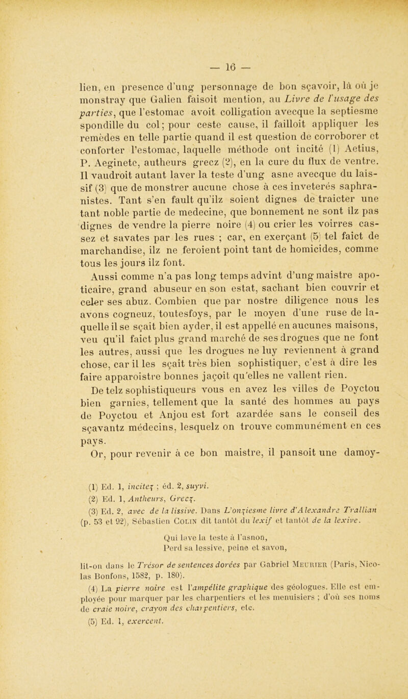 lien, en presence d’ung personnage de bon sçavoir, là où je monstray que Galien faisoit mention, au Livre de l'usage des parties, que l’estomac avoit colligation avecque la septiesme spondille du col ; pour ceste cause, il failloit appliquer les remèdes en telle partie quand il est question de corroborer et conforter l’estomac, laquelle méthode ont incité (1) Aetius, P. Aeginete, autheurs gréez (2), en la cure du flux de ventre. Il vaudroit autant laver la teste d’ung asne avecque du lais- sif (3) que de monstrer aucune chose à ces invétérés saphra- nistes. Tant s’en fault qu’ilz soient dignes de traicter une tant noble partie de medecine, que bonnement ne sont ilz pas dignes de vendre la pierre noire (4) ou crier les voirres cas- sez et savates par les rues ; car, en exerçant (5) tel faict de marchandise, ilz ne feroient point tant de homicides, comme tous les jours ilz font. Aussi comme n’a pas long temps advint d’ung maistre apo- ticaire, grand abuseur en son estât, sachant bien couvrir et celer ses abuz. Combien que par nostre diligence nous les avons cogneuz, toutesfoys, par le moyen d’une ruse de la- quelle il se sçait bien aycler, il est appellé en aucunes maisons, veu qu’il faict plus grand marché de ses drogues que ne font les autres, aussi que les drogues ne luy reviennent à grand chose, car il les sçait très bien sophistiquer, c’est cà dire les faire apparoistre bonnes jaçoit qu'elles ne vallent rien. De telz sophistiqueurs vous en avez les villes de Poyctou bien garnies, tellement que la santé des hommes au pays de Poyctou et Anjou est fort azardée sans le conseil des sçavantz médecins, lesquelz on trouve communément en ces pays. Or, pour revenir à ce bon maistre, il pansoit une damoy- (1) Ed. 1, incite^ ; éd. 2, suyvi. (2) Ed. 1, Antheurs, Gréez• (3) Ed. 2, avec de la lissive. Dans L'onziesme livre d’Alexandre Trallian (p. 53 et 92), Sébastien Colin dit tantôt du lexif et tantôt de la lexive. Qui lave la teste à l’asnon, Perd sa lessive, peine et savon, üt-on dans le Trésor de sentences dorées par Gabriel Heurter (Paris, Nico- las Bonfons, 1582, p. 180). (4) La pierre noire est Yampélite graphique des géologues. Elle est em- ployée pour marquer par les charpentiers et les menuisiers ; d’où ses noms de craie noire, crayon des charpentiers, etc. (5) Ed. 1, exercent.