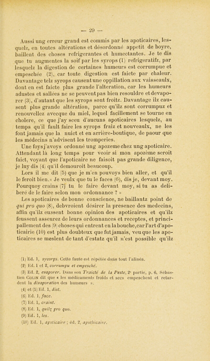 — 29 — Aussi ung erreur grand est commis par les apoticaires, les- quels, en toutes altérations et désordonné appétit de boyre, baillent des choses réfrigérantes et humectantes. Je te dis que tu augmentes la soif par les syrops (1) refrigeratifz, par lesquelz la digestion de certaines humeurs est corrumpue et empeschée (2), car toute digestion est faicte par chaleur. Davantage telz syrops causent une oppillation aux vaisseaulx, dont en est faicte plus grande l’alteration, car les humeurs adustes et sallées ne se peuvent pas bien resouldre etdevapo- rer (3), d’autant que les syrops sont froitz. Davantage ilz cau- sent plus grande altération, parce qu’ilz sont corrumpuz et renouveliez avecque du miel, lequel facilement se tourne en cholere, ce que j’ay sceu d’aucuns apoticaires lesquelz, au temps qu’il fault faire les syrops fraiz et nouveaulx, ne les font jamais que la nuict et en arrière-boutique, de paour que les médecins n’advisent les tromperies. Une foysj’avoys ordonné ung apozemechez ung apoticaire. Attendant là long temps pour veoir si mon apozème seroit faict, voyant que F apoticaire ne faisoit pas grande diligence, je luy dis (4) qu'il demouroit beaucoup. Lors il me dit (5) que je m’en pouvoys bien aller, et qu’il le feroit bien.« Je veulx que tu le faces (6), dis je, devant moy. Pourquoy crains (7) tu le faire devant moy, si tu as déli- béré de le faire selon mon ordonnance ? » Les apoticaires de bonne conscience, ne baillantz point de qui pro quo (8), debvroient désirer la presence des médecins, affin qu’ilz eussent bonne opinion des apoticaires et qu’ilz feussent asseurez de leurs ordonnances et receptes, et princi- pallement des (9) choses qui entrent en la bouche,car Fart d’apo- ticairie (10) est plus doubteux que fut jamais, veuque les apo- ticaires se meslent de tant d’estatz qu’il n’est possible qu’ilz (1) Ed. 1, sycorps. Cette faute est répétée dans tout l'alinéa. (2) Ed. 1 et 2, corrumpu et empesché. (3) Ed. 2, evaporer. Dans son Traicté de la Peste, 2e partie, p. 6, Sébas- tien Colin dit que « les médicaments froids et secs empeschent et retar- dent la divaporation des humeurs ». (4) et (5) Ed. 1, dist. (6) Ed. 1, face. (7) Ed. 1, craint. (8) Ed. 1, quilq pro quo. (9) Ed. 1, les.