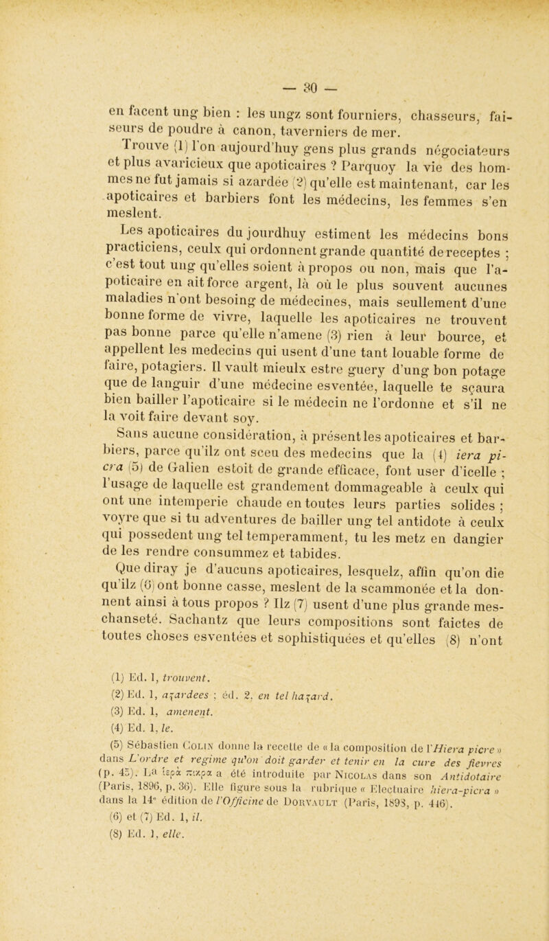 — 30 - en facent ung bien : les ungz sont fourniers, chasseurs, fai- seurs de poudre à canon, taverniers de mer. Trouve (1)I l’on aujourd’huy gens plus grands négociateurs et plus avaricieux que apoticaires ? Parquoy la vie des hom- mes 11e fut jamais si azardée [2) qu’elle est maintenant, car les apoticaires et barbiers font les médecins, les femmes s’en meslent. Les apoticaires dujourdhuy estiment les médecins bons practiciens, ceulx qui ordonnent grande quantité dereceptes ; c est tout ung qu’elles soient à propos ou non, mais que l’a* poticaire en ait force argent, là où le plus souvent aucunes maladies n ont besoing de médecines, mais seullement d’une bonne forme de vivre, laquelle les apoticaires ne trouvent pas bonne parce qu’elle n’amene (3) rien à leur bource, et appellent les médecins qui usent d’une tant louable forme de faire, potagiers. Il vault mieulx estre guery d’ung bon potage que de languir d une médecine esventée, laquelle te scaura bien bailler l’apoticaire si le médecin ne l’ordonne et s’il ne la voit faire devant soy. Sans aucune considération, à présenties apoticaires et bar- biers, parce qu’ilz ont sceu des médecins que la (4) iera pi- cra (5) de Galien estoit de grande efficace, font user d’icelle ; 1 usage de laquelle est grandement dommageable à ceulx qui ont une intempérie chaude en toutes leurs parties solides ; voyre que si tu adventures de bailler ung tel antidote à ceulx qui possèdent ung tel temperamment, tu les metz en dangier de les rendre consummez et tabides. Que diray je d’aucuns apoticaires, lesquelz, affin qu’on die qu ilz (ôj ont bonne casse, meslent de la scammonée et la don- nent ainsi à tous propos ? Ilz (7) usent d’une plus grande mes- chanseté. Sachantz que leurs compositions sont faictes de toutes choses esventées et sophistiquées et qu’elles (8) n’ont (1) Ed. 1, trouvent. (2) Ed. 1, a gardées ; éd. 2. en tel hasard. (3) Ed. 1, amènent. (4) Ed. 1, le. (5) Sébastien Colin donne la recette de «la composition de YHiera picre» dans L'ordre et régime qu'on doit garder et tenir en la cure des fievres (p. 4a). La tepà zr/.pa a été introduite par Nicolas dans son Antidotaire (Paris, 1896, p. 36). Elle figure sous la rubrique « Electuaire dans la 14e édition de l'Officine de Dorvault (Paris, 1893, p. (6) et (7) Ed. 1, il. hiera-picra » 416). 9