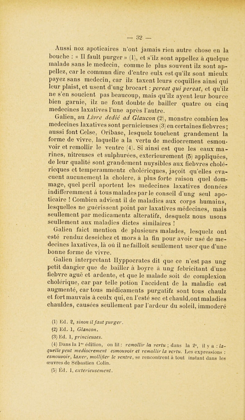 Aussi noz apoticaires n’ont jamais rien autre chose en la bouche . « Il fault purger » (1), et s’ilz sont appeliez à quelque malade sans le médecin, comme le plus souvent ilz sont ap- peliez, car le commun dire d’entre eulx est qu’ilz sont mieulx payez sans médecin, car ilz taxent leurs coquilles ainsi qui leui plaist, et usent d ung brocart : pereat quipereat^ et qu’ilz ne s en soucient pas beaucoup, mais qu’ilz ayent leur bource bien garnie, ilz ne font doubte de bailler quatre ou cinq médecines laxatives l’une après l’autre. Galien, au Livre dédié ad Glaucon (2), monstre combien les médecines laxatives sont pernicieuses (3) en certaines fiebvres ; aussi font Gelse, Oribase, lesquelz touchent grandement la forme de vivre, laquelle a la vertu de médiocrement esmou- voir et remollir le ventre (4). Si ainsi est que les eaux ma- lines, nitreuses et sulphurées, extérieurement (5) appliquées, de leur qualité sont grandement nuysibles aux fiebvres cholé- ricques et temperammentz choléricques, jaçoit qu’elles éva- cuent aucunement la cholere, à plus forte raison quel dom- mage, quel péril aportent les médecines laxatives données indifféremment à tous malades par le conseil d’ung seul apo- ticaire ! Combien advient il de maladies aux corps humains, lesquelles ne guérissent point par laxatives médecines, mais seullement par medicamentz alteratifz, desquelz nous usons seullement aux maladies dictes similaires ! Galien faict mention de plusieurs malades, lesquelz ont esté renduz deseichez et mors à la fin pour avoir usé de mé- decines laxatives, là où il nefailloit seullement user que d’une bonne forme de vivre. Galien interprétant Hyppocrates dit que ce n’est pas ung petit dangier que de bailler à boyre à ung fébricitant d’une fiebvre aguë et ardente, et que le malade soit de complexion cholérique, car par telle potion l’accident de la maladie est augmenté, car tous médicaments purgatifz sont tous chaulz et fort mauvais àceulx qui, en l’esté sec et chauld,ont maladies chauldes, causées seullement par l’ardeur du soleil, immodéré (1) Ed. 2, sinon il faut purger. (2) Ed. 1, Glancon. (3) Ed. 1, princieuses. (4) Dans la lro édition, on lit: remollir la vertu ; dans la 2e, il y a : la- quelle peut médiocrement esmouvoir et remollir la vertu. Les expressions : esmouvoir, laxer, modifier le ventre, se rencontrent à tout instant dans les œuvres de Sébastien Colin. (5) Éd. 1, exterieusement.