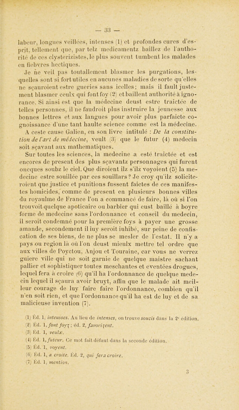 labeur, longues veillées, intenses (1) et profondes cures d'es- prit, tellement que, par telz medicamentz baillez de l’autho- rité de ces clysterizistes, le plus souvent tumbent les malades en fiebvres hectiques. Je ne veil pas toutallement blasmer les purgations, les* quelles sont si fort utiles en aucunes maladies de sorte qu'elles ne sçauroient estre gueries sans icelles; mais il fault juste- ment blasmer ceulx qui fontfoy (2) et baillent authorité à igno- rance. Si ainsi est que la médecine deust estre traictée de telles personnes, il ne faudroit plus instruire la jeunesse aux bonnes lettres et aux langues pour avoir plus parfaicte co- trnoissance d’une tant haulte science comme est la médecine. A ceste cause Galien, en son livre intitulé : De la constitu- tion de l'art de médecine, veult (3) que le futur (4) médecin soit sçavant aux mathématiques. Sur toutes les sciences, la medecine a esté traictée et est encores de présent des plus sçavantz personnages qui furent oncques soubz le ciel. Que diroient ilz s’ilz voyoient (5) la me- decine estre souillée par ces souillars? Je croy qu'ilz solicite- roient que justice et punitions fussent faictes de ces manifes- tes homicides,' comme de présent en plusieurs bonnes villes du royaulme de France l’on a commancé de faire, là où si l’on trouvoit quelque apoticaire ou barbier qui eust baillé à boyre forme de medecine sans l’ordonnance et conseil du médecin, il seroit condemné pour la première foys à payer une grosse amande, secondement il luy seroit inhibé, sur peine de confis- cation de ses biens, de ne plus se mesler de l’estât. Il n’y a pays ou région là où l’on deust mieulx mettre tel ordre que aux villes de Poyctou, Anjou et Touraine, car vous ne verrez guiere ville qui ne soit garnie de quelque maistre sachant pallier et sophistiquer toutes meschantes et eventées drogues, lequel fera a croire (G) qu’il ha l’ordonnance de quelque méde- cin lequel il sçaura avoir bruyt, afïin que le malade ait meil- leur courage de luy faire faire l’ordonnance, combien qu’il n’en soit rien, et que l’ordonnance qu’il ha est de luy et de sa malicieuse invention (7). 1) Ed. 1. inteusses. Au lieu de intenses, on trouve soucis dans la 2U édition. (2) Ed. 1, font foyq ; éd. 2, favorisent. (3) Éd. 1, veulx. (4) Ed. 1 ,futeur. Ce mot fait défaut dans la seconde édition. (5) Ed. 1, voyent. '6; Ed. 1, a croite. lui. 2, qui fera croire.