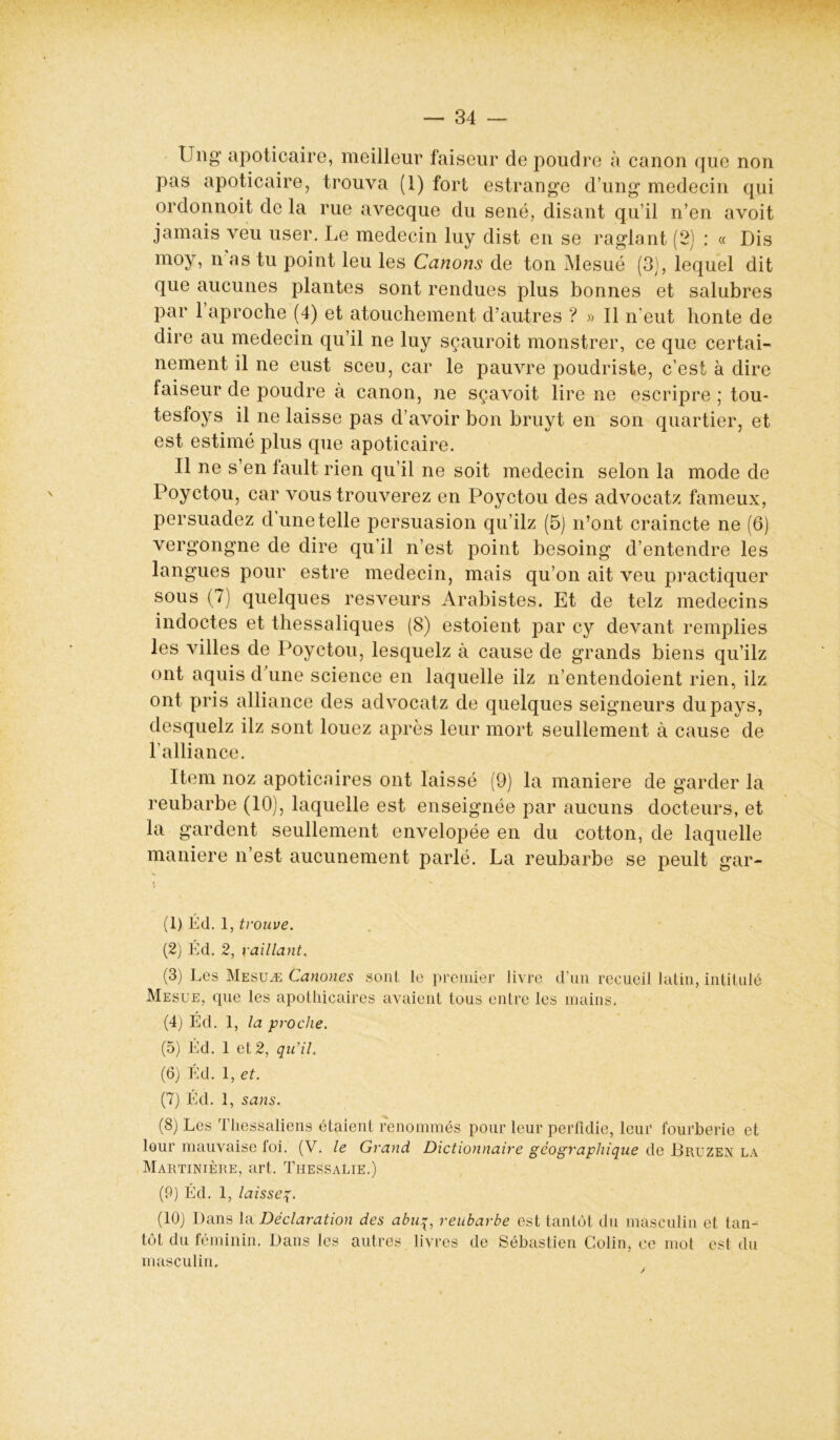 Ung apoticaire, meilleur faiseur de poudre à canon que non pas apoticaire, trouva (1) fort estrange d’ung médecin qui ordonnoit de la rue avecque du séné, disant qu’il n’en avoit jamais veu user. Le médecin luy dist en se raglant (2) : « Dis moy, nas tu point leu les Canons de ton Mesué (3), lequel dit que aucunes plantes sont rendues plus bonnes et salubres par l’aproche (4) et atouchement d’autres ? » Il n’eut honte de dire au médecin qu’il ne luy sçauroit monstrer, ce que certai- nement il ne eust sceu, car le pauvre poudriste, c’est à dire faiseur de poudre à canon, ne sçavoit lire ne escripre ; tou- tesfoys il ne laisse pas d’avoir bon bruyt en son quartier, et est estimé plus que apoticaire. Il ne s’en fault rien qu’il ne soit médecin selon la mode de Poyctou, car vous trouverez en Poyctou des advocatz fameux, persuadez dunetelle persuasion qu’ilz (5) n’ont craincte ne (6) vergongne de dire qu’il n’est point besoing d’entendre les langues pour estre médecin, mais qu’on ait veu practiquer sous (7) quelques resveurs Arabistes. Et de telz médecins indoctes et thessaliques (8) estoient par cy devant remplies les villes de Poyctou, lesquelz à cause de grands biens qu’ilz ont aquis d’une science en laquelle ilz n’entendoient rien, ilz ont pris alliance des advocatz de quelques seigneurs du pays, desquelz ilz sont louez après leur mort seullement à cause de l’alliance. Item noz apoticaires ont laissé (9) la maniéré de garder la reubarbe (10), laquelle est enseignée par aucuns docteurs, et la gardent seullement envelopée en du cotton, de laquelle maniéré n’est aucunement parlé. La reubarbe se peult gar- (1) Éd. 1, trouve. (2) Éd. 2, raillant. (3) Les Mesuæ Canones sont le premier livre d’un recueil latin, intitulé Mesue, que les apothicaires avaient tous entre les mains. (4) Éd. 1, la proche. (5) Éd. 1 et 2, qu’il. (6) Éd. 1, et. (7) Éd. 1, sans. (8) Les Thessaliens étaient renommés pour leur perfidie, leur fourberie et leur mauvaise foi. (V. le Grand Dictionnaire géographique de Bruzen la Martinière, art. Thessalie.) (P) Éd. 1, laisseq. (10) Dans la Déclaration des abuq, reubarbe est tantôt du masculin et tan- tôt du féminin. Dans les autres livres de Sébastien Colin, ce mot est du masculin.