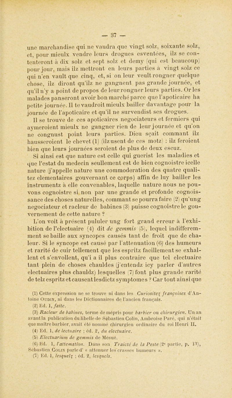 une marchandise qui ne vaudra que vingt solz, soixante solz, et. pour mieulx vendre leurs drogues esventées, ilz se con- tenteront à dix solz et sept solz et demy (qui est beaucoup) pour jour, mais ilz mettront en leurs parties à vingt solz ce qui n’en vault que cinq, et, si on leur veultrongner quelque chose, ilz diront qu’ilz ne gangnent pas grande journée, et qu’il n’y a point de propos de leur rongner leurs parties. Or les malades panseront avoir bon marché parce que l’apoticaire ha petite journée. Il te vaudroit mieulx bailler davantage pour la journée de l’apoticaire et qu’il ne survendist ses drogues. Il se trouve de ces apoticaires négociateurs et fermiers qui aymeroient mieulx ne gangner rien de leur journée et qu’on ne congnust point leurs parties. Dieu sçait commant ilz hausseroient le chevet (1) (ilz usent de ces motz) : ilz feroient bien que leurs journées seroient de plus de deux escuz. Si ainsi est que nature est celle qui guerist les maladies et que l’estât du médecin seullement est de bien cognoistre icelle nature (j’appelle nature une commoderation des quatre quali- tez élémentaires gouvernant ce cprps) affin de luy bailler les instrumentz à elle convenables, laquelle nature nous ne pou- vons cognoistre si non par une grande et profonde cognois- sance des choses naturelles, commant se pourra faire (2) qu’ung négociateur et racleur de babines (3) puisse cognoistre le gou- vernement de cette nature ? L’on voit à présent pululer ung fort grand erreur à l’exhi- bition de l’electuaire (4) dit de gemmis (5), lequel indifférem- ment se baille aux syncopes causés tant de froit que de cha- leur. Si le syncope est causé par l’atténuation (6) des humeurs et rarité de cuir tellement que les espritz facillement se exhal- lent et s’envoilent, qu’i a il plus contraire que tel electuaire tant plein de choses chauldes (j’entendz icy parler d’autres electuaires plus chauldz) lesquelles (7) font plus grande rarité de telz espritz et causent lesdictz symptôme s ? Car tout ainsi que (1) Cette expression ne se trouve ni dans les Curiositép françoises d’An- toine Oudin, ni dans les Dictionnaires de l’ancien français. (2) Ed. 1, faite. (3) Racleur de babines, terme de mépris pour barbier ou chirurgien. Un an avant la publication du libelle de Sébastien Colin, Ambroise Paré, qui n’était que maître barbier, avait été nommé chirurgien ordinaire du roi Henri II. (4) Ed. 1, de lectuaire ; éd. 2, du electuaire. (5) Electuarium de gemmis de Mésué. (6) Ed. 1, l'attemation. Dans son Traicté de la Peste (2a partie, p. 13), Sébastien Colin parle d’« atténuer les crasses humeurs ». (7) Ed. 1, lesquelp ; éd. 2, lesquels.