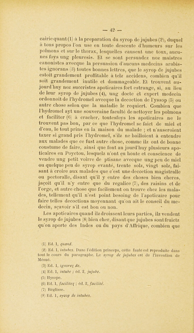 cairie quant (1) à la préparation du syrop de jujubes (2), duquel a tous propos l’on use en toute descente d’humeurs sur les polmons et sur le thorax, lesquelles causent une toux, aucu- nes foys ung pleuresis. Et se sont persuadez noz maistres canonistes avecque la persuasion d’aucuns médecins arabis- tes ignorans (3) toutes bonnes lettres, que le syrop de jujubes estoit grandement proffitable à telz accidens, combien qu’il soit grandement inutile et dommageable. Et trouvent au- jourdhuy noz succristes apoticaires fort estrange, si, au lieu de leur syrop de jujubes (4), ung docte et expert médecin ordonnoit de l’hydromel avecque la décoction de l’yssop (5) ou autre chose selon que la maladie le requiert. Combien que l’hydromel ayt une souveraine faculté de nettoyer les polmons et faciliter (6) à cracher, toutesfoys les apoticaires ne le trouvent pas bon, par ce que l’hydromel se faict de miel et d’eau, le tout prins en la maison du malade ; et n’auseroient taxer si grand pris l’hydromel, s’ilz ne bailloient à entendre aux malades que ce fust autre chose, comme ilz ont de bonne coustume de faire, ainsi que font au jourd’huy plusieurs apo- ticaires en Poyctou, lesquelz n’ont eu honte et conscience de vendre ung petit voirre de ptisane avecque ung peu de miel ou quelque peu de syrop evanté, trente solz, vingt solz, fai- sant à croire aux malades que c’est une décoction magistralle ou pectoralle, disant qu’il y entre des choses bien cheres, jaçoit qu’il n’y entre que du regalice (7), des raisins et de l’orge, et autre chose que facilement on trouve chez les mala- des, tellement qu’il n’est point besoing de l’apoticaire pour faire telles décoctions moyennant qu’on ait le conseil du mé- decin, sçavoir s’il est bon ou non. Les apoticaires quand ilz droissent leurs parties, ilz vendent le syrop de jujubes (8J bien cher, disant que jujubes sontfruictz qu’on aporte des Indes ou du pays d’Affrique, combien que (1) Ed. 1, quand. (2) Ed. 1, intubes. Dans l’édilion princeps, cette faute est reproduite dans tout le cours du paragraphe. Le syrop de jujubes est de l’invention de Mésué. (3) Ed. 1, ignorep de, (4) Ed. 1, intube ; éd. 2, jujube. (5) Ilysope. (6) Ed. 1, facilite{ ; éd. 2, facilité. (7) Réglisse. (8) Ed. 1, sycop de intubes.