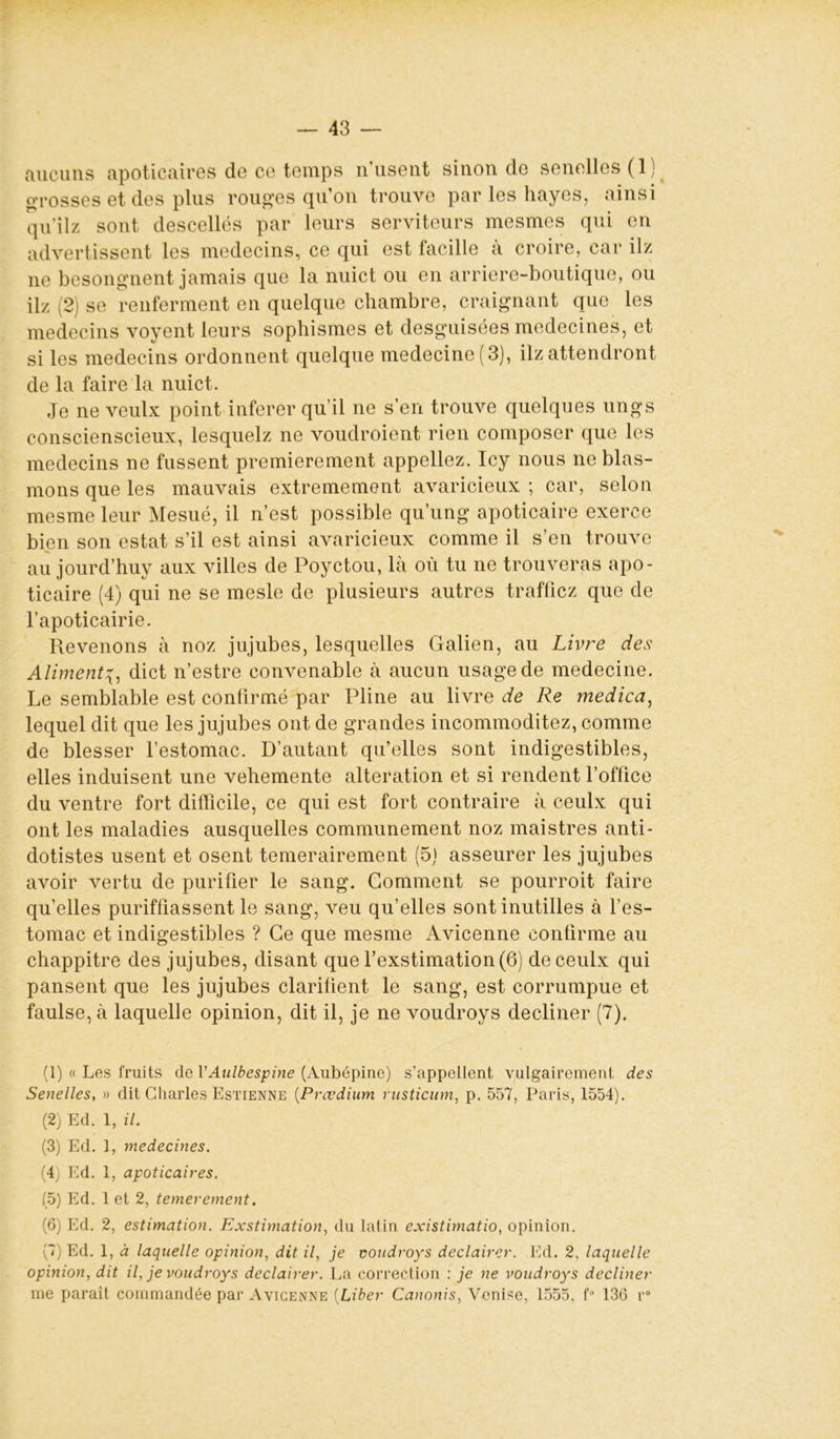 aucuns apoticaires de ce temps n’usent sinon de senelles(l) grosses et des plus rouges qu’on trouve par les hayes, ainsi qu’ilz sont descellés par leurs serviteurs mesmes qui en advertissent les médecins, ce qui est facille à croire, car ilz ne besongnent jamais que la nuict ou en arriere-boutique, ou ilz (2) se renferment en quelque chambre, craignant que les médecins voyent leurs sophismes et desguisées médecines, et si les médecins ordonnent quelque medecine(3), ilz attendront de la faire la nuict. Je ne veulx point inferer qu’il ne s’en trouve quelques ungs conscienscieux, lesquelz ne voudroient rien composer que les médecins ne fussent premièrement appeliez. Icy nous ne blas- mons que les mauvais extrêmement avaricieux ; car, selon mesme leur Mesué, il n’est possible qu’ung apoticaire exerce bien son estât s’il est ainsi avaricieux comme il s’en trouve au jourd’huy aux villes de Poyctou, là où tu ne trouveras apo- ticaire (4) qui ne se mesle de plusieurs autres trafficz que de l’apoticairie. Revenons à noz jujubes, lesquelles Galien, au Livre des Alimentdict n’estre convenable à aucun usage de medecine. Le semblable est confirmé par Pline au livre de Re medica, lequel dit que les jujubes ont de grandes incommoditez, comme de blesser l’estomac. D’autant qu’elles sont indigestibles, elles induisent une vehemente alteration et si rendent l’office du ventre fort difficile, ce qui est fort contraire à ceulx qui ont les maladies ausquelles communément noz maistres anti- dotistes usent et osent temerairement (5) asseurer les jujubes avoir vertu de purifier le sang. Gomment se pourroit faire qu’elles puriffiassent le sang, veu qu’elles sont inutilles à l’es- tomac et indigestibles ? Ce que mesme Avicenne confirme au chappitre des jujubes, disant que l’exstimation(6) de ceulx qui pansent que les jujubes clarifient le sang, est corrumpue et faulse, à laquelle opinion, dit il, je ne voudroys décliner (7). (1) « Les fruits de VAulbespine (Aubépine) s’appellent vulgairement des Senelles, » dit Charles Estienne (Prœdium rusticum, p. 557, Paris, 1554). (2) Ed. 1, il. (3) Ed. 1, médecines. (4) Ed. 1, apoticaires. (5) Ed. 1 et 2, temerement. (6) Ed. 2, estimation. Exstimation, du latin existimatio, opinion. (7) Ed. 1, à laquelle opinion, dit il, je voudroys declairer. Ed. 2, laquelle opinion, dit il, je voudroys declairer. La correction : je ne voudroys décliner me paraît commandée par Avicenne (Liber Canonis, Venise, 1555. f° 136 r°