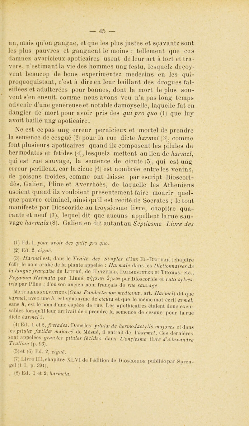 un, mais qu’on gangue, et que les plus justes et sçavantz sont les plus pauvres et gangnent le moins ; tellement que ces damnez avaricieux apoticaires usent de leur art à tort et tra- vers, n’estimant la vie des hommes ungfestu, lesquelz deçoy- vent beaucop de bons expérimentez médecins en les qui- proquoquistant, c’est à dire en leur baillant des drogues fal- sifiées et adultérées pour bonnes, dont la mort le plus sou- vent s’en ensuit, comme nous avons veu n’a pas long temps advenir d’une genereuseet notable damoyselle, laquelle fut en dangier de mort pour avoir pris des qui pro quo (1) que luy avoit baillé ung apoticaire. Ne est ce pas ung erreur pernicieux et mortel de prendre la semence de cesgué (2) pour la rue dicte harmel (3), comme font plusieurs apoticaires quand ilz composent les pilules de hermodates et fetides (4), lesquelz mettent au lieu de harmel, qui est rue sauvage, la semence de cicute (5), qui est ung erreur périlleux, car lacicue (6) est nombrée entre les venins, de poisons froides, comme ont laissé par escript Dioscori- dès, Galien, Pline et Averrhoès, de laquelle les Athéniens usoient quand ilz vouloient présentement faire mourir quel- que pauvre criminel, ainsi qu’il est recité de Socrates ; le tout manifesté par Dioscoride au troysiesme livre, chapitre qua- rante et neuf (7), lequel dit que aucuns appellent larue sau- vage harmala (8). Galien en dit autant au Septiesme Livre des (1) Ed. 1, pour avoir des quilq pro quo. (2) Ed. 2, ciguë. (3) Harmel est, dans le Traité des Simples d’iBN Ee-Beïthar (chapitre 650), le nom arabe de la plante appelée : Iiarmale dans les Dictionnaires de la langue française de Littré, de Hatzfeliï, Darmesteter et Thomas, etc., Pegarnim Harmala par Linné, îpfyavov ayp-ov par Dioscoride et ruta sylves- tris par Pline ; d’où son ancien nom français de rue sauvage. Matthæussylvaticus {Opus Pandectarum medicinœ, art. Harmel) dit que hannel, avec une h, est synonyme de cicuta et que le même mot écrit armel. sans h, est le nom d’une espèce de rue. Les apothicaires étaient donc excu- sables lorsqu'il leur arrivait de « prendre la semence de cesguë pour la rue dicte harmel ». (4) Ed. 1 et 2, fretades. Dans les piluUv de hermodactylis majores et dans les pilulæ fœtidæ majores de Mésué, il entrait de l’harmel. Ces dernières sont appelées grandes pilules fétides dans L'onriesme livre d'Alexandre Trallian (p. 06). (5) et (6) Ed. 2, ciguë. i < Livre III, chapitre XLYI de l’édition de Dioscoride gel (t I, p. 394). (8) Ed. 1 et 2. harmela. publiée par Spren-