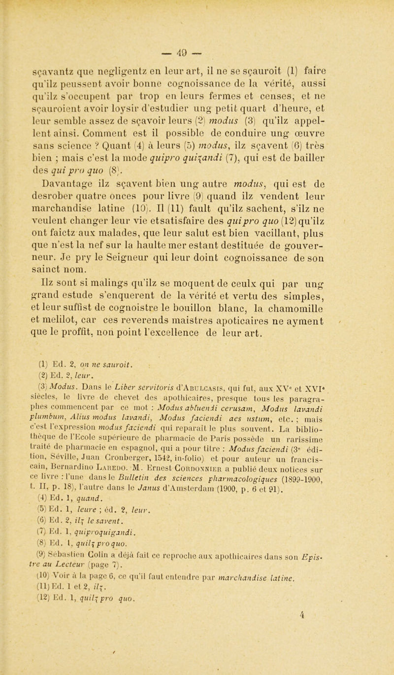 sçavantz que negligentz en leur art, il ne se sçauroit (1) faire qu’ilz peussent avoir bonne cognoissance de la vérité, aussi qu’ilz s’occupent par trop en leurs fermes et censes, et ne sçauroient avoir loysir d’estudier ung petit quart d’heure, et leur semble assez de sçavoir leurs (2) modus (3) qu’ilz appel- lent ainsi. Gomment est il possible de conduire ung œuvre sans science ? Quant (4) à leurs (5) modus, ilz sçavent (6) très bien ; mais c’est la mode quipro qui\andi (7), qui est de bailler des qui pro quo (8). Davantage ilz sçavent bien ung autre modus, qui est de desrober quatre onces pour livre (9) quand ilz vendent leur marchandise latine (10). Il (11) fault qu’ilz sachent, s’ilz ne veulent changer leur vie etsatisfaire des quipro quo (12) qu’ilz ont faictz aux malades, que leur salut est bien vacillant, plus que n’est la nef sur la haulte mer estant destituée de gouver- neur. Je pry le Seigneur qui leur doint cognoissance de son sainct nom. Ilz sont si malings qu’ilz se moquent de ceulx qui par ung grand estude s’enquerent de la vérité et vertu des simples, et leur suffist de cognoistre le bouillon blanc, la chamomille et melilot, car ces reverends maistres apoticaires ne ayment que le proffit, non point l’excellence de leur art. (1) Ed. 2, on ne sauroit. (2) Ed. 2, leur. (3) Modus. Dans le Liber servitoris d’ÂBULCASis, qui fut, aux XVe et XVIé siècles, le livre de chevet des apothicaires, presque tous les paragra- phes commencent par ce mot : Modus abiuenii cerusam, Modus lavandi plumbum, Ahus modus lavandi, Modus faciendi aes ustum, etc. ; mais c’est l’expression modus faciendi qui reparaît le plus souvent. La biblio- thèque de l’Ecole supérieure de pharmacie de Paris possède un rarissime traité de pharmacie en espagnol, qui a pour titre : Modus faciendi (3e édi- tion, Sé\ille, Juan Gronberger, 1542, in-folio) et pour auteur un francis- cain, 13 e mardi no Laredo. M. Ernest Cordonnier a publié deux notices sur ce livre : l’une dans le Bulletin des sciences pharmacologiques {1899-1900, t. II, p. 18), l’autre dans le Janus d’Amsterdam (1900, p. 0 et 91). (4) Ed. 1, quand. (5) Ed. 1, lettre ; éd. 2, leur. (6) Ed. 2, ilq le savent. (7) Ed. 1, quiproquigandi. (8) Ed. (9) Séb l, qitilq pro quo. astien Colin a déjà fait ce reproche aux apothicaires dans son tre au Lecteur (page 7). Epis* (10) \ oir a la page 6, ce qu’il faut entendre par marchandise latine. (11) Ed. 1 et 2, ilq. 12) Ed. 1, quilqpro quo. 4 /
