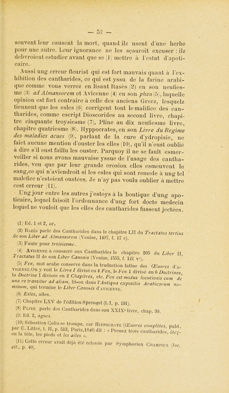 souvent leur causent la mort, quand ilz usent d une herbe pour une autre. Leur ignorance ne les sçauroit excuser : ilz debvroient estudier avant que se (1) mettre à l’estât d’apoti- caire. Aussi ung erreur fleurist qui est fort mauvais quant à l’ex- hibition des cantharides, ce qui est yssu de la farine arabi- que comme vous verrez en lisant Rasés (2) en son neufies- me 3 ad Almansorem et Avicenne (4) en son plien (5), laquelle opinion est fort contraire à celle des anciens Gréez, lesquelz tiennent que les esles (6) corrigent tout lemalifice des can- tharides, comme escript Dioscorides au second livre, chapi- tre cinquante troysiesme (7), Pline au dix neufiesme livre, chapitre quatriesme (8). Hyppocrates, en son Livre du Régime des maladies acues (9), parlant de la cure d’ydropisie, ne faict aucune mention d’ouster les elles (10), qu’il n’eust oublié à dire s’il eust faillu les ouster. Parquoy il ne se fault esmer- veiller si nous avons mauvaise yssue de l’usage des cantha- rides, veu que par leur grande érosion elles esmeuvent le sang,ce qui n aviendroit si les esles qui sont remede à ung tel maléfice n estoient oustées. Je n’ay pas voulu oublier à mettre cest erreur (11). ^ n8 j°ur entre les autres j’estoys à la boutique d’ung apo- ticaire, lequel faisoit l’ordonnance d’ung fort docte médecin lequel ne vouloit que les elles des cantharides fussent jectées. (1) Ed. 1 et 2, ce. (2) Razès parle des Cantharides dans le chapitre LII du Tractatus tertius de son Liber ad Almansorem (Venise, 1497, f. 17 c). (3) Faute pour troisiesme. (4) Avicenne a consacré aux Cantharides le chapitre 205 du Liber II 7 ractatus II de son Liber Canonis (Venise, 1555, f. 121 v°). P) Feu, mot arabe conservé dans la traduction latine des Œuvres d a- \ ice n ne. On y voit le Livre I divisé en 4 Fen, le Fen 1 divisé en 6 Doctrines la Doctrine 1 divisée en 2 Chapitres, etc. Fen est modus locutionis cum de una re transitur ad aliam, lit-on dans VAntiqua expositio Arabicorum no- minum, cpii termine le Liber Canonis d’AViCENNE. (6) Esles, ailes. (7) Chapitre LXV de l’édition Sprengel (t. I, p. 191). (8; Pline parle des Cantharides dans son XXIX* livre chap 30 (9) Ed. 2, agues. ?“U'1Se trompe> car Hippocrate {Œuvres complètes, publ. pai .1 le, L II, p. ol3, Paris,18JO) dit : « Prenez trois cantharides ôte-- en la lete, les pieds et les ailes ». ’ ' (11) Cette erreur avait déjà été relevée par cit., p. 40). Symphorien Cuampier (loc.