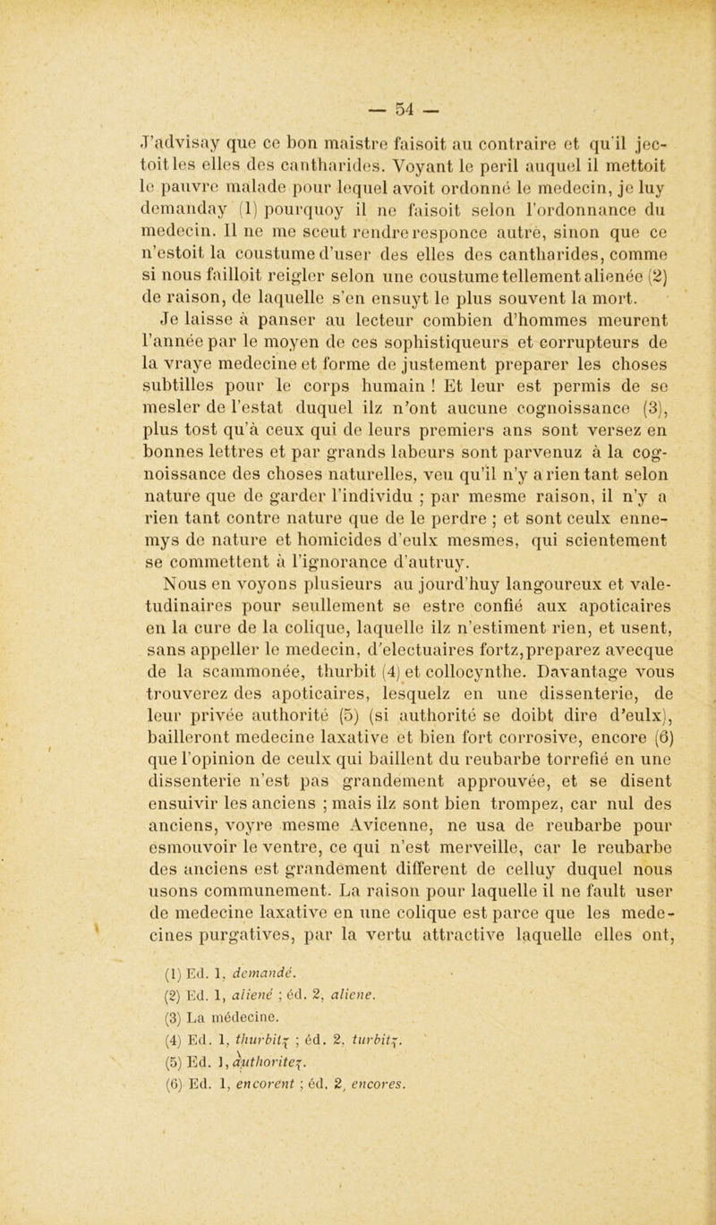 J’advisay que ce bon maistre faisoit au contraire et qu'il jec- toitles elles des cantharides. Voyant le péril auquel il mettoit le pauvre malade pour lequel avoit ordonné le médecin, je luy demanday (1) pourquoy il ne faisoit selon l’ordonnance du médecin. Il ne me sceut rendre responce autre, sinon que ce n’estoit la coustume d’user des elles des cantharides, comme si nous failloit reigler selon une coustume tellement aliénée (2) de raison, de laquelle s’en ensuyt le plus souvent la mort. Je laisse à panser au lecteur combien d’hommes meurent l’année par le moyen de ces sophistiqueurs et corrupteurs de la vraye medecine et forme de justement préparer les choses subtilles pour le corps humain ! Et leur est permis de se mesler de l’estât duquel ilz n’ont aucune cognoissance (3), plus tost qu’à ceux qui de leurs premiers ans sont versez en bonnes lettres et par grands labeurs sont parvenuz à la cog- noissance des choses naturelles, veu qu’il n’y a rien tant selon nature que de garder l’individu ; par mesme raison, il n’y a rien tant contre nature que de le perdre ; et sont ceulx enne- mys de nature et homicides d’eulx mesmes, qui scientement se commettent à l’ignorance d’autruy. Nous en voyons plusieurs au jourd’huy langoureux et valé- tudinaires pour seullement se estre confié aux apoticaires en la cure de la colique, laquelle ilz n’estiment rien, et usent, sans appeller le médecin, d’electuaires fortz,préparez avecque de la scammonée, thurbit (4) et collocynthe. Davantage vous trouverez des apoticaires, lesquelz en une dissenterie, de leur privée authorité (5) (si authorité se doibt dire d’eulx), bailleront medecine laxative et bien fort corrosive, encore (6) que l’opinion de ceulx qui baillent du reubarbe torréfié en une dissenterie n’est pas grandement approuvée, et se disent ensuivir les anciens ; mais ilz sont bien trompez, car nul des anciens, voyre mesme Avicenne, ne usa de reubarbe pour esmouvoir le ventre, ce qui n’est merveille, car le reubarbe des anciens est grandement different de celluy duquel nous usons communément. La raison pour laquelle il ne fault user de medecine laxative en une colique est parce que les méde- cines purgatives, par la vertu attractive laquelle elles ont, (1) Ed. 1, demandé. (2) Ed. 1, aliéné ; éd. 2, aliéné. (3) La médecine. (4) Ed. 1, thurbit% ; éd. 2, turbit (5) Ed. ], Authorité (6) Ed. 1, encorent ; éd. 2, encores.