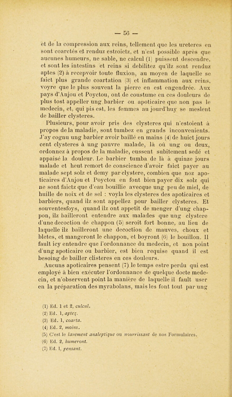 et de la compression aux reins, tellement que les ureteres en sont coarctés e.t renduz estroictz, et n’est possible après que aucunes humeurs, ne sable, ne calcul (1) puissent descendre, et sont les intestins et reins si débilitez qu’ilz sont renduz aptes (2) à recepvoir toute fluxion, au moyen de laquelle se faict plus grande coartation (3) et inflammation aux reins, voyre que le plus souvent la pierre en est engendrée. Aux pays d’Anjou et Poyctou, ont de coustume en ces douleurs de plus tost appeller ung barbier ou apoticaire que non pas le médecin, et, qui pis est, les femmes aujourd’huy se meslent de bailler clysteres. Plusieurs, pour avoir pris des clysteres qui n’estoient à propos de la maladie, sont tumbez en grands inconvénients. J’ay cognu ung barbier avoir baillé en mains (4) de huict jours cent clysteres à ung pauvre malade, là où ung ou deux, ordonnez à propos de la maladie, eussent subitement sedé et appaisé la douleur. Le barbier tumba de là à quinze jours malade et heut remort de conscience d’avoir faict payer au malade sept solz et demy par clystere, combien que noz apo- ticaires d’Anjou et Poyctou en font bien payer dix solz qui ne sont faictz que d’eau bouillie avecque ung peu de miel, de huille de noix et de sel : voyla les clysteres des apoticaires et barbiers, quand ilz sont appeliez pour bailler clysteres. Et souventesfoys, quand ilz ont appétit de menger d’ung chap- pon, ilz bailleront entendre aux malades que ung clystere d’une décoction de chappon (5) seroit fort bonne, au lieu de laquelle ilz bailleront une décoction de mauves, choux et bletes, et mangeront le chappon, et boyront (6) le bouillon. Il fault icy entendre que l’ordonnance du médecin, et non point d'ung apoticaire ou barbier, est bien requise quand il est besoing de bailler clisteres en ces douleurs. Aucuns apoticaires pensent (7) le temps estre perdu qui est employé à bien exécuter l’ordonnance de quelque docte méde- cin, et n’observent point la manière de laquelle il fault user en la préparation des myrabolans, mais les font tout par ung (1) Ed. 1 et 2, culcul. (2) Ed. 1, apte%. (3) Ed. 1, coarta. (4) Ed. 2, moins. (5) C’est le lavement analeptique ou (6) Ed. 2, humeront. (7) Ed. 1, pensant. i nourrissant de nos Formulaires.