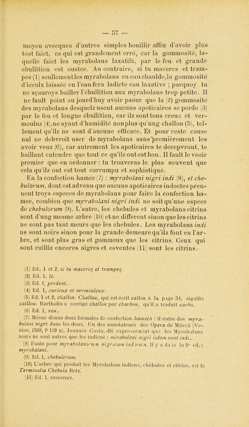 — 57 moyen avecques d’autres simples bouillir affin d’avoir plus tost faict, ce qui est grandement erré, car la gommosité, la- quelle faict les myrabolans laxatifz, par le feu et grande ébullition est oustee. Au contraire, si tu macérés et tram- pes(l) seullementles myrabolans en eauchaulde,la gommosité d’iceulx laissée en l’eau fera ladicte eau laxative ; parquoy tu ne sçauroys bailler l’ébullition aux myrabolans trop petite. 11 ne fault point au jourd’huy avoir paour que la (2) gommosité des myrabolans desquelz usent aucuns apoticaires se perde (3) par le feu et longue ébullition, car ilz sont tous creux et ver- mouluz (4),ne ayant d’humidité nonplus qu’ung challou (5), tel- lement qu’ilz ne sont d’aucune efficace. Et pour ceste cause nul ne debvroit user de myrabolans sans'premièrement les avoir veuz (G), car autrement les apoticaires te decepvront, te baillant entendre que tout ce qu’ilz ont est bon. Il fault le veoir premier que en ordonner : tu trouveras le plus souvent que cela qu’ilz ont est tout corrumpu et sophistiqué. En la confection hamec(/) : myrabolani nigri indi (8), et che- bulorum, dont est advenu que aucuns apoticaires indoctes pren- nent troys especes de myrabolans pour faire la confection ha- mec, combien que myrabolani nigri indi ne soit qu’une espece de chebulorum (9). L’autre, les chebules et myrabolans citrins sont d’ung mesme arbre (10) et ne different sinon que les citrins ne sont pas tant meurs que les chebules. Les myrabolans indi ne sont noirs sinon pour la grande demeure qu’ilz font en l’ar- bre, et sont plus gras et gommeux que les citrins. Ceux qui sont cuilliz encores aigres et esventés (11) sont les citrins.- (1) Ed. 1 et 2, si tu macéréy et trampe (2) Ed. 1, le. (3) Ed. 1, perdent. (4) Ed. 1, curieux et vérmouléux. (5) Ed. 1 et 2, cliallon. Challou, qui est écrit callou à la page 33, signifie caillou. Bartholin a corrigé cliallon par charbon, qu’il a traduit carbo. (6) Ed. 1, veu. (7) Mésué donne deux formules de confection hamech : il entre des myra- bolani nigri dans les deux. Un des annotateurs des Opéra de Mésué (Ve- nise, 1568, f° 139 a), Joannes Costa, dit expressément que les Myrobalans noirs ne sont autres que les indiens : mirabolani nigri iidem sunt indi. (8) Faute pour myrabolanoni n nijrorum indiru n. Il y a da is la 21 2 3 4 5 6 7 8 9 10 11 éd.: myrobalani. (9) Ed. 1, chebulerum. (10) L’arbre qui produit les Myrobalans indiens, cliébules et citrins, est le Terminalia Chebula Retz.