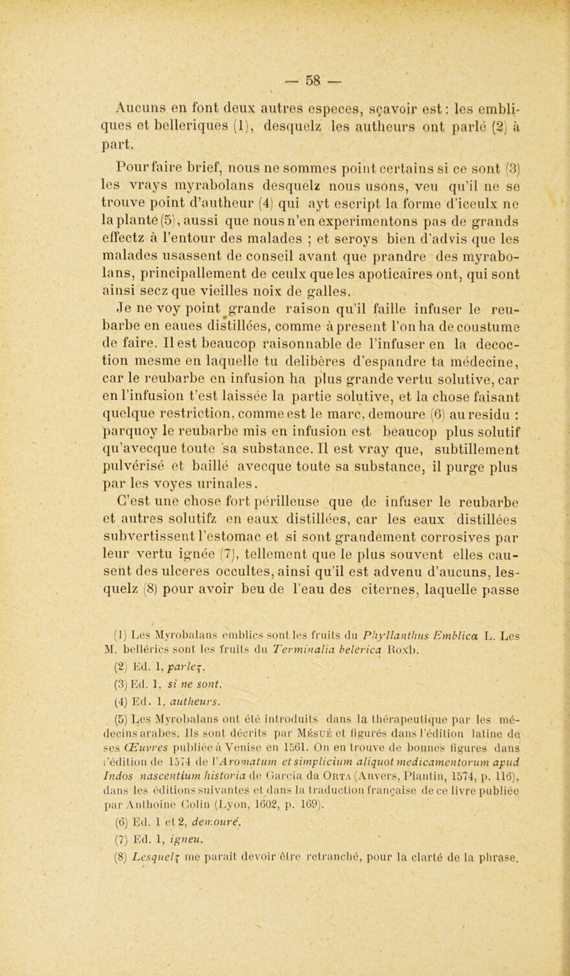 Aucuns en font deux autres especes, sçavoir est: les embli- ques et belleriques (1), desquels les autheurs ont parlé (2) à part, Pourfaire brief, nous ne sommes point certains si ce sont (3) les vrays myrabolans desquelz nous usons, veu qu’il ne se trouve point d’autheur (4) qui ayt escript la forme d’iceulx ne la plante (5), aussi que nous n’en expérimentons pas de grands effectz à l’entour des malades ; et seroys bien d’aclvis que les malades usassent de conseil avant que prandre des myrabo- lans, principallement de ceulxqueles apoticaires ont, qui sont ainsi secz que vieilles noix de galles. Je ne voy point grande raison qu’il faille infuser le reu- barbe en eaues distillées, comme à présent l’on ha decoustume de faire. Il est beaucop raisonnable de l’infuser en la décoc- tion mesme en laquelle tu délibérés d’espandre ta médecine, car le reubarbe en infusion ha plus grande vertu solutive, car en l’infusion t’est laissée la partie solutive, et la chose faisant quelque restriction, comme est le marc, demoure (6) au résidu : parquoy le reubarbe mis en infusion est beaucop plus solutif qu’avecque toute sa substance. Il est vray que, subtillement pulvérisé et baillé avecque toute sa substance, il purge plus par les voyes urinales. C’est une chose fort périlleuse que de infuser le reubarbe et autres solutifz en eaux distillées, car les eaux distillées subvertissent l’estomac et si sont grandement corrosives par leur vertu ignée 7), tellement que le plus souvent elles cau- sent des ulcérés occultes, ainsi qu’il est advenu d’aucuns, les- quelz (8) pour avoir beu de l’eau des citernes, laquelle passe (1) Les Myrobalans emblics sont les fruits du Phyllanthm Emblica L. Les M. bellérics sont les fruits du Terminalia belerica Ifoxb. (2) Ed. 1, parles. (3) Ed. 1, si ne sont. (4) Ed. 1, autheurs. (5) Les Myrobalans ont été introduits dans la thérapeutique par les mé- decins arabes. Ils sont décrits par Mésué et figurés dans l’édition latine de ses Œuvres publiée à Venise en 1561. On en trouve de bonnes figures dans l’édition de 1574 de VAromatum et simplicium aliquot medicamentorum apud Indos nascentium historia de Garcia da Orta (Anvers, Plantin, 1574, p. 116), dans les éditions suivantes et dans la traduction française de ce livre publiée par Anthoine Colin (Lyon, 1602, p. 169). (6) Ed. 1 et 2, detrouré. (7) Ed. 1, igneu, (8) Lesquels me paraît devoir être retranché, pour la clarté de la phrase. /