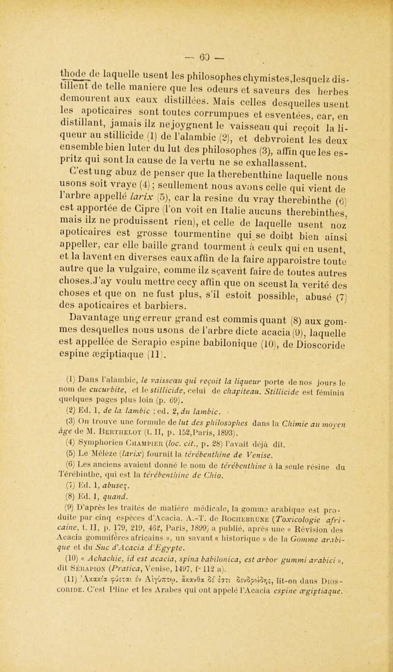 thodede laquelle usent les philosophes chymistes, lesquels dis- tillent de telle maniéré que les odeurs et saveurs des herbes emourent aux eaux distillées. Mais celles desquelles usent les apoticaires sont toutes corrumpues et esventées, car, en distillant, jamais ilz nejoygnent le vaisseau qui reçoit la li- queur au stillicide (1) de l’alambic (2), et debvroient les deux ensemble bien luter du lut des philosophes (3), affin que les es- pritz qui sont la cause de la vertu ne se exhallassent. C’est ung abuz de penser que latherebenthine laquelle nous usons soit vraye (4) ; seullement nous avons celle qui vient de l’arbre appellé larix (5), car la résiné du vray therebinthe (6) est apportée de Cipre (l'on voit en Italie aucuns therebinthes mais ilz ne produisent rien), et celle de laquelle usent noz apoticaires est grosse tourmentine qui se doibt bien ainsi appeller, car elle baille grand tourment à ceulx qui en usent, et la lavent en diverses eaux affin de la faire apparoistre toute autre que la vulgaire, comme ilz sçaveiit faire de toutes autres choses.J’ay voulu mettre cecy affin que on sceust la vérité des choses et que on ne fust plus, s’il estoit possible, abusé (7) des apoticaires et barbiers. Davantage ung erreur grand est commis quant (8) aux gom- mes desquelles nous usons de l’arbre dicte acacia (9), laquelle est appellée de Serapio espine babilonique (10), de Dioscoride espine ægiptiaque (11). (1) Dans l’alambic, le vaisseau qui reçoit la liqueur porte de nos jours le nom de cucurbite, et le stillicide, celui de chapiteau. Stillicide est féminin quelques pages plus loin (p. 69). (2) Ed. 1, de la lambic ; ed. 2, du lambic. (3) On trouve une formule d élut des philosophes dans la Chimie au moyen âge de M. Berthelot (t. II, p. 152,Paris, 1893). (4) Symphorien Ghampier (loc. cit., p. 28) l’avait déjà dit, (5) Le Mélèze [larix) fournit la térébenthine de Venise. (6) Les anciens avaient donné le nom de térébenthine à la seule résine du Térébinthe, qui est la térébenthine de Chio. (7) Ed. 1, abusey. (8) Ed. 1, quand. (9) D’après les traités de matière médicale, la gomme arabique est pro- duite par cinq espèces d’Acacia. A.-T. de Rociiebrune (Toxicologie afri- caine,, t. II, p. 179, 219, 462, Paris, 1899) a publié, après une « Révision des Acacia gommifères africains », un savant « historique » de la Gomme arabi- que et du Suc d'Acacia d'Egypte. (10) « Achachie, id est acacia, spina babilonica, est arbor gummi arabici », dit Sérapion (Pratica, Venise, 1497, fJ 112 a). (11) ’Axaxta ousiat sv Alyu^rw. a/.avOa oi sm ôsvôpwo7];, lit-on dans Dios- coride. G est Pline et les Arabes qui ont appelé l’Acacia espine cegiptiaque.