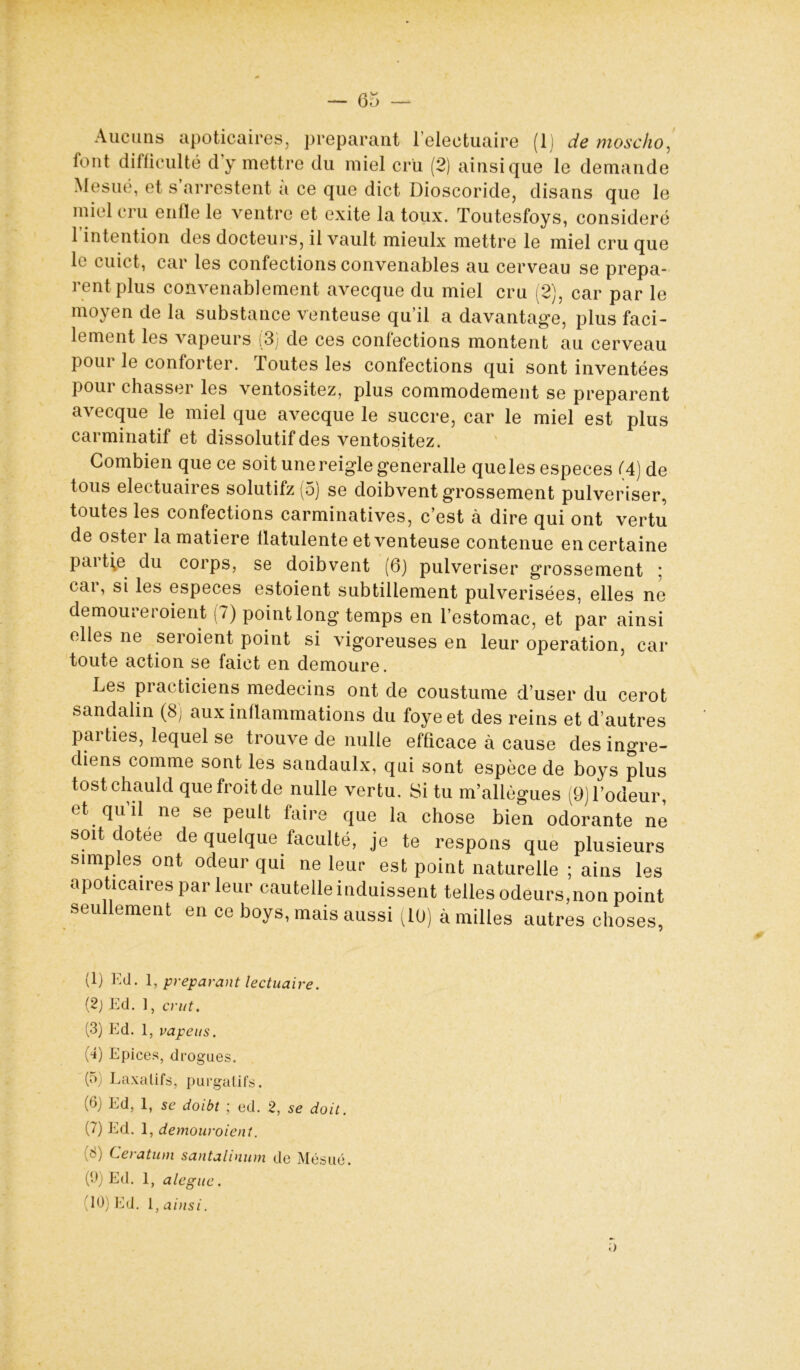 6 y D Aucuns apoticaires, préparant 1 electuaire (1) de moscho, font difficulté cl y mettre du miel cru (2) ainsique le demande Mesué, et s arrestent a ce que dict Dioscoride, disans que le miel cru enfle le ventre et exite la toux. Toutesfoys, considéré l’intention des docteurs, il vault mieulx mettre le miel cru que le cuict, car les confections convenables au cerveau se prépa- rent plus convenablement avecque du miel cru (2), car par le moyen de la substance venteuse qu’il a davantage, plus faci- lement les vapeurs (3) de ces confections montent au cerveau pour le conforter. Toutes les confections qui sont inventées pour chasser les ventositez, plus commodément se préparent avecque le miel que avecque le succre, car le miel est plus carminatif et dissolutif des ventositez. Combien que ce soit une reiglegeneralle que les especes (4) de tous electuaires solutifz (5) se doibvent grossement pulvériser, toutes les confections carminatives, c’est à dire qui ont vertu de oster la matière flatulente et venteuse contenue en certaine pai tie du corps, se doibvent (6) pulvériser grossement : car, si les especes estoient subtillement pulvérisées, elles ne demoui et oient (?) point long temps en l’estomac, et par ainsi elles ne seroient point si vigoreuses en leur operation, car toute action se faict en demoure. Les practiciens médecins ont de coustume d’user du cerot sandalin (8) aux inflammations du foyeet des reins et d’autres pai ties, lequel se trouve de nulle efficace à cause des ingre- diens comme sont les sandaulx, qui sont espèce de boys plus tostchauld quefroitde nulle vertu. Si tu m’allègues (9) l’odeur, et qu il ne se peult faire que la chose bien odorante ne soit dotée de quelque faculté, je te respons que plusieurs simples ont odeur qui ne leur est point naturelle ; ains les apoticaires par leur cautelle induissent telles odeurs,non point seu ement en ce boys, mais aussi (10) à milles autres choses, (1) Eil. 1, préparant lectuaire. (2) Ed. 1, crut. (3) Ed. 1, vapeus. (4) Epices, drogues. ipj Laxatifs, purgatifs. (6) Ed, 1, se doibt ; ed. 2, se doit. (7) Ed. 1, demouroient. (8) Ceratum santalinum de Mésué. (9) Ed. 1, alegue. 10) Ed. 1, ainsi. o