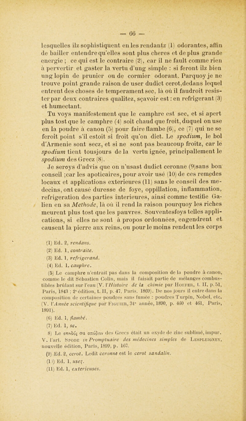 lesquelles ilz sophistiquent en les rendantz (1) odorantes, aflin de bailler entendre qu’elles sont plus cheres et déplus grande energie ; ce qui est le contraire (2), car il ne fault comme rien à pervertir et gaster la vertu d’ung simple : si feront ilz bien ung lopin de prunier ou de cormier odorant. Parquoy je ne trouve point grande raison de user dudict cerot,dedans lequel entrent des choses de tempérament sec, là où il faudroit résis- ter par deux contraires qualitez, sçavoir est : en réfrigérant (3) et humectant. Tu voys manifestement que le camphre est sec, et si apert plus tost que le camphre (4) soit chaud que froit, duquel on use en la poudre à canon (5) pour faire flambe (6), ce (7) qui ne se feroit point s’il estoit si froit qu’on dict. Le spodium, le bol d/Armenie sont secz, et si ne sont pas beaucoup froitz, car le spodium tient tousjours de la vertu ignée, principallement le spodium des Gréez (8). Je seroys d’advis que on n’usast dudict ceronne (9)sans bon conseil ;car les apoticaires, pour avoir usé (10) de ces remedes locaux et applications extérieures (11) sans le conseil des mé- decins, ont causé duresse de foye, oppillation, inflammation, réfrigération des parties intérieures, ainsi comme testifie Ga- lien en sa Méthode, là où il rend la raison pourquoy les riches meurent plus tost que les pauvres. Souventesfoys telles appli- cations, si elles ne sont à propos ordonnées, engendrent et. causent la pierre aux reins, ou pour le moins rendent les corps (1) Ed. 2, rendans. (2) Ed. 1, contraite. (3) Ed. 1, refrigerand. (4) Ed. 1, cauplire. (5) Le camphre n’entrait pas dans la composition de la pondre à canon, comme le dit Sébastien Colin, mais il faisait partie de mélanges combus- tibles brûlant sur l’eau (V. Y Histoire de la chimie par Hoefer, t. II, p.51, Paris, 1843 ; 2° édition, t. II, p. 47, Paris. 1869). De nos jours il entre dans la composition de certaines poudres sans fumée : poudres Turpin, Nobel, etc. (V. Y Année scientifique par Figuier, 34e année, 1890, p. 460 et 461, Paris, 1891). (6) Ed. 1, flambé. (7) Ed. 1, se, 8) Le arcood; ou arco'$iov des Grecs était un oxyde de zinc sublimé, impur. V. l’art. Spode in Promptuaire des médecines simples de Lespleigney, nouvelle édition, Paris, 1899, p. 167. (9) Ed. 2, cerot. Ledit ceronne est le cerot sandalin. (1 )) Ed. 1, useg. (11) Ed. 1, exterieuses.