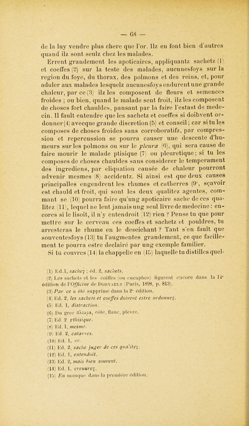 de la luy vendre plus chere que For. Ilz en font bien d’autres quand ilz sont seulz chez les malades. Errent grandement les apoticaires, appliquantz sachetz (1) et coeffes (2) sur la teste des malades, aucunesfoys sur la région du foye, du thorax, des polmons et des reins, et, pour aduler aux malades lesquelz aucunesfoys endurent une grande chaleur, par ce (3) ilz les composent de fleurs et semences froides ; ou bien, quand le malade sent froit, ilz les composent de choses fort chauldes, pansant par là faire Festast de méde- cin. Il fault entendre que les sachetz et coeffes si doibvent or- donner (4) avecque grande discrétion (5) et conseil; car si tu les composes de choses froides sans corroboratifz, par compres- sion et repercussion se pourra causer une descente d’hu- meurs sur les polmons ou sur le pleura (6), qui sera cause de faire mourir le malade ptisique (7) ou pleuretique ; si tu les composes de choses chauldes sans considérer le tempérament des ingrediens, par eliquation causée de chaleur pourront advenir mesmes (8) accidentz. Si ainsi est que deux causes principalles engendrent les rhumes et catherres (9', sçavoir est chauld et froit, qui sont les deux qualitez agentes, com- ment se (10; pourra faire qu’ung apoticaire sache de ces qua- litez 11), lequel ne lent jamais ung seul livre de medecine : en- cores si le lisoit, il n’y entendroit (12) rien '? Pense tu que pour mettre sur le cerveau ces coeffes et sachetz et pouldres, tu arresteras le rhume en le deseichant ? Tant s’en fault que souventesfoys (13) tu l’augmentes grandement, ce que facille- ment te pourra estre declairé par ung exemple familier. Si tu couvres (14) la chappelle en (lb) laquelle tu distilles quel- (1) Ed.l, saches ; éd. 2, sachets. (2) Les sachets et les coiffes (ou cucuphes) figurent encore dans la U édition de Y Officine de Dorvault (Paris, 1898, p. 813). (3) Par ce a été supprimé dans la 2e édition. (4) Ed. 2, les sachets et coeffes doivent estre ordonne7. (5) Ed. 1, distraction. (Gj Du grec TîXsupa, côté, flanc, plèvre. (7) Ed. 2 ythisique. (8) Ed. 1, mes me. (9j Ed. 2, catarres. (10) Ed. 1, ce. (11) Ed. 2, sache juger de ces qualité7. (12) Ed. 1, entendoit. (13) Ed. 2, mais bien souvent. (14) Ed. 1, creinireq. (15) En manque dans la première édition.